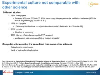 Experimental culture not comparable with 
other science 
Different studies 
• 1994: 400 papers 
- Between 40% and 50% of CS ACM papers requiring experimental validation had none (15% in 
optical engineering) [Lukovicz et al.] 
• 1998: 612 papers 
- “Too many articles have no experimental validation” [Zelkowitz and Wallace 98] 
• 2009 update 
- Situation is improving 
• 2007: Survey of simulators used in P2P research 
- Most papers use an unspecified or custom simulator 
Computer science not at the same level than some other sciences 
• Nobody redo experiments 
• Lack of tool and methodologies 
Paul Lukowicz et al. Experimental Evaluation in Computer Science: A Quantitative Study. In: J.l of Systems and Software 28:9-18, 1994 
M.V. Zelkowitz and D.R. Wallace. Experimental models for validating technology. Computer, 31(5):23-31, May 1998 
Marvin V. Zelkowitz. An update to experimental models for validating computer technology. In: J. Syst. Softw. 82.3:373–376, Mar. 2009 
S. Naicken et al. The state of peer-to-peer simulators and simulations. In: SIGCOMM Comput. Commun. Rev. 37.2:95–98, Mar. 2007 
F. Desprez - Cluster 2014 24/09/2014 - 6 
 