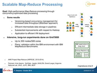 Scalable Map-Reduce Processing 
Goal: High-performance Map-Reduce processing through 
concurrency-optimized data processing 
 Some results 
 Versioning-based concurrency management for 
increased data throughput (BlobSeer approach) 
 Efficient intermediate data storage in pipelines 
 Substantial improvements with respect to Hadoop 
 Application to efficient VM deployment 
 Intensive, long-run experiments done on Grid'5000 
 Up to 300 nodes/500 cores 
 Plans: validation within the IBM environment with IBM 
MapReduce Benchmarks 
 ANR Project Map-Reduce (ARPEGE, 2010-2014) 
 Partners: Inria (teams : KerData - leader, AVALON, Grand Large), Argonne 
National Lab, UIUC, JLPC, IBM, IBCP mapreduce.inria.fr 
F. Desprez - Cluster 2014 24/09/2014 - 61 
 