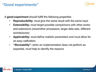 “Good experiments” 
A good experiment should fulfill the following properties 
• Reproducibility: must give the same result with the same input 
• Extensibility: must target possible comparisons with other works 
and extensions (more/other processors, larger data sets, different 
architectures) 
• Applicability: must define realistic parameters and must allow for 
an easy calibration 
• “Revisability”: when an implementation does not perform as 
expected, must help to identify the reasons 
F. Desprez - Cluster 2014 24/09/2014 - 7 
 