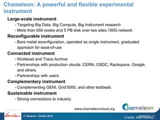 Chameleon: A powerful and flexible experimental 
instrument 
Large-scale instrument 
- Targeting Big Data, Big Compute, Big Instrument research 
- More than 650 nodes and 5 PB disk over two sites,100G network 
Reconfigurable instrument 
- Bare metal reconfiguration, operated as single instrument, graduated 
approach for ease-of-use 
Connected instrument 
-Workload and Trace Archive 
- Partnerships with production clouds: CERN, OSDC, Rackspace, Google, 
and others 
- Partnerships with users 
Complementary instrument 
- Complementing GENI, Grid’5000, and other testbeds 
Sustainable instrument 
- Strong connections to industry 
Credits: Kate Keahey 
www.chameleoncloud.org 
F. Desprez - Cluster 2014 24/09/2014 - 71 
 