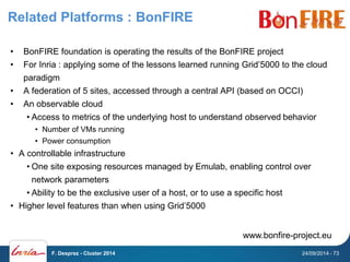Related Platforms : BonFIRE 
• BonFIRE foundation is operating the results of the BonFIRE project 
• For Inria : applying some of the lessons learned running Grid’5000 to the cloud 
paradigm 
• A federation of 5 sites, accessed through a central API (based on OCCI) 
• An observable cloud 
• Access to metrics of the underlying host to understand observed behavior 
• Number of VMs running 
• Power consumption 
• A controllable infrastructure 
• One site exposing resources managed by Emulab, enabling control over 
network parameters 
• Ability to be the exclusive user of a host, or to use a specific host 
• Higher level features than when using Grid’5000 
www.bonfire-project.eu 
F. Desprez - Cluster 2014 24/09/2014 - 73 
 