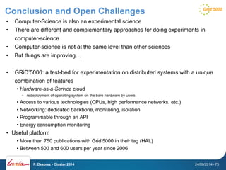 Conclusion and Open Challenges 
• Computer-Science is also an experimental science 
• There are different and complementary approaches for doing experiments in 
computer-science 
• Computer-science is not at the same level than other sciences 
• But things are improving… 
• GRiD’5000: a test-bed for experimentation on distributed systems with a unique 
combination of features 
• Hardware-as-a-Service cloud 
• redeployment of operating system on the bare hardware by users 
• Access to various technologies (CPUs, high performance networks, etc.) 
• Networking: dedicated backbone, monitoring, isolation 
• Programmable through an API 
• Energy consumption monitoring 
• Useful platform 
• More than 750 publications with Grid’5000 in their tag (HAL) 
• Between 500 and 600 users per year since 2006 
F. Desprez - Cluster 2014 24/09/2014 - 75 
 