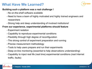 What Have We Learned? 
Building such a platform was a real challenge ! 
- No on-the-shelf software available 
- Need to have a team of highly motivated and highly trained engineers and 
researchers 
- Strong help and deep understanding of involved institutions! 
From our experience, experimental platforms should feature 
- Experiment isolation 
- Capability to reproduce experimental conditions 
- Flexibility through high degree of reconfiguration 
- The strong control of experiment preparation and running 
- Precise measurement methodology 
- Tools to help users prepare and run their experiments 
- Deep on-line monitoring (essential to help observations understanding) 
- Capability to inject real life (real time) experimental conditions (real Internet 
traffic, faults) 
F. Desprez - Cluster 2014 24/09/2014 - 76 
 