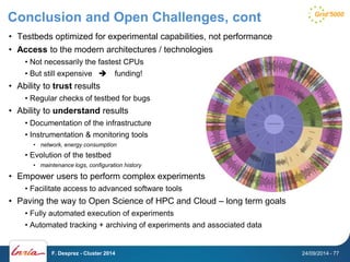 Conclusion and Open Challenges, cont 
• Testbeds optimized for experimental capabilities, not performance 
• Access to the modern architectures / technologies 
• Not necessarily the fastest CPUs 
• But still expensive  funding! 
• Ability to trust results 
• Regular checks of testbed for bugs 
• Ability to understand results 
• Documentation of the infrastructure 
• Instrumentation & monitoring tools 
• network, energy consumption 
• Evolution of the testbed 
• maintenance logs, configuration history 
• Empower users to perform complex experiments 
• Facilitate access to advanced software tools 
• Paving the way to Open Science of HPC and Cloud – long term goals 
• Fully automated execution of experiments 
• Automated tracking + archiving of experiments and associated data 
F. Desprez - Cluster 2014 24/09/2014 - 77 
 