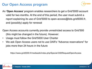 Our Open Access program 
An 'Open Access' program enables researchers to get a Grid'5000 account 
valid for two months. At the end of this period, the user must submit a 
report explaining its use of Grid'5000 to open-access@lists.grid5000.fr, 
and (possibly) apply for renewal 
Open Access accounts currently provide unrestricted access to Grid'500 
(this might be changed in the future). However: 
• Usage must follow the Grid'5000 User Charter 
• We ask Open Access users not to use OAR's "Advance reservations" for 
jobs more than 24 hours in the future 
https://www.grid5000.fr/mediawiki/index.php/Special:G5KRequestOpenAccess 
F. Desprez - Cluster 2014 24/09/2014 - 78 
 