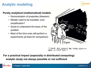 Analytic modeling 
Purely analytical (mathematical) models 
• Demonstration of properties (theorem) 
• Models need to be tractable: over-simplification? 
• Good to understand the basic of the 
problem 
• Most of the time ones still perform a 
experiments (at least for comparison) 
For a practical impact (especially in distributed computing): 
analytic study not always possible or not sufficient 
F. Desprez - Cluster 2014 24/09/2014 - 8 
 