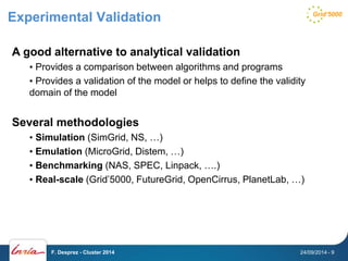 Experimental Validation 
A good alternative to analytical validation 
• Provides a comparison between algorithms and programs 
• Provides a validation of the model or helps to define the validity 
domain of the model 
Several methodologies 
• Simulation (SimGrid, NS, …) 
• Emulation (MicroGrid, Distem, …) 
• Benchmarking (NAS, SPEC, Linpack, ….) 
• Real-scale (Grid’5000, FutureGrid, OpenCirrus, PlanetLab, …) 
F. Desprez - Cluster 2014 24/09/2014 - 9 
 