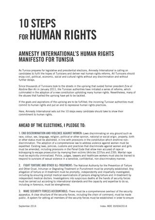 September 2014 Index: MDE 30/004/2014 
10 STEPS 
FOR HUMAN RIGHTS 
AMNESTY INTERNATIONAL’S HUMAN RIGHTS MANIFESTO FOR TUNISIA 
As Tunisia prepares for legislative and presidential elections, Amnesty International is calling on candidates to fulfil the hopes of Tunisians and deliver real human rights reforms. All Tunisians should enjoy civil, political, economic, social and cultural rights without any discrimination and without further delays. 
Since thousands of Tunisians took to the streets in the uprising that ousted former president Zine el Abidine Ben Ali in January 2011, the Tunisian authorities have initiated a series of reforms, which culminated in the adoption of a new constitution upholding many human rights. Nevertheless, many of the abuses that fuelled the uprising have yet to be tackled. 
If the goals and aspirations of the uprising are to be fulfilled, the incoming Tunisian authorities must commit to human rights and put an end to repressive human rights practices. 
Here, Amnesty International sets out the 10 steps every candidate should take to show their commitment to human rights. 
AHEAD OF THE ELECTIONS, I PLEDGE TO: 
1. END DISCRIMINATION AND VIOLENCE AGAINST WOMEN: Laws discriminating on any ground such as race, colour, sex, language, religion, political or other opinion, national or social origin, property, birth or other status must be abolished, in line with provisions in the constitution which enshrine non- discrimination. The adoption of a comprehensive law to address violence against women must be expedited. Existing laws, policies, customs and practices that discriminate against women and girls must be amended, including provisions in the Penal Code that allow men accused of rape or kidnapping to escape prosecution by marrying their victims (Articles 227bis and 239). Marital rape must be explicitly criminalized. Police, judges, lawyers and healthcare workers must also be trained to respond to survivors of sexual violence in a sensitive, confidential, non-discriminatory manner. 
2. FIGHT TORTURE AND OTHER ILL-TREATMENT: The National Authority for the Prevention of Torture and Other Cruel, Inhuman or Degrading Treatment or Punishment must be promptly established. Any allegation of torture or ill-treatment must be promptly, independently and impartially investigated, including by ensuring prompt medical examinations of persons alleging torture and ill-treatment by independent medical doctors. Investigations into suspicious deaths at the hands of security forces must be carried out according to international standards and the capacity and expertise to do so, including in forensics, must be strengthened. 
3. MAKE SECURITY FORCES ACCOUNTABLE: There must be a comprehensive overhaul of the security apparatus. A clear structure of the security forces, including the chain of command, must be made public. A system for vetting all members of the security forces must be established in order to ensure  