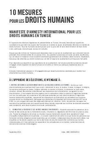 Septembre 2014 Index : MDE 30/004/2014 
10 MESURES 
POUR LES DROITS HUMAINS 
MANIFESTE D'AMNESTY INTERNATIONAL POUR LES DROITS HUMAINS EN TUNISIE 
À l'approche des élections législatives et présidentielles en Tunisie, Amnesty International appelle les candidats à ne pas trahir les espoirs des Tunisiens et à mettre en oeuvre de véritables réformes en matière de droits humains. Tous les Tunisiens doivent pouvoir jouir au plus vite et sans discrimination de leurs droits civils, politiques, économiques, sociaux et culturels. 
Depuis que des milliers de Tunisiens sont descendus dans la rue lors du soulèvement qui a renversé l'ancien président Zine el Abidine Ben Ali en janvier 2011, les autorités tunisiennes ont lancé une série de réformes, qui ont abouti à l'adoption d'une nouvelle Constitution garantissant de nombreux droits humains. Cependant, beaucoup des atteintes aux droits humains qui ont été à l'origine du soulèvement sont toujours d'actualité. 
Pour répondre aux objectifs et aux aspirations de ce soulèvement, les futures autorités tunisiennes doivent s'engager à faire respecter les droits humains et à mettre un terme aux pratiques répressives dans ce domaine. 
Amnesty International propose ici 10 engagements que doivent prendre les candidats pour montrer leur attachement aux droits humains. 
À L’APPROCHE DES ÉLECTIONS, JE M’ENGAGE À : 
1. METTRE UN TERME A LA DISCRIMINATION ET A LA VIOLENCE CONTRE LES FEMMES : les lois qui sont discriminatoires pour quelque motif que ce soit, notamment la race, la couleur, le sexe, la langue, la religion, les opinions politiques ou autres, l'origine nationale ou sociale, la fortune, la naissance ou toute autre situation, doivent être abolies conformément aux dispositions de la Constitution, qui garantit la non- discrimination. Il faut adopter de toute urgence une loi exhaustive contre la violence à l'égard des femmes. Les lois, les politiques, les coutumes et les pratiques existantes qui sont discriminatoires à l'égard des femmes doivent être modifiées, notamment les dispositions du Code pénal qui permettent aux hommes accusés de viol ou d'enlèvement d'échapper aux poursuites s'ils épousent leur victime (articles 227 bis et 239). Le viol conjugal doit aussi être érigé explicitement en infraction. Enfin, les policiers, les juges, les avocats et les professionnels de la santé doivent êtres formés à répondre aux victimes de violences sexuelles avec sensibilité, sans discrimination et en toute confidentialité. 
2. COMBATTRE LA TORTURE ET LES AUTRES MAUVAIS TRAITEMENTS : l'Autorité nationale de prévention de la torture et des autres peines ou traitements cruels, inhumains ou dégradants doit être mise en place au plus vite. Toutes les allégations de torture ou d'autres mauvais traitements doivent faire rapidement l’objet d’enquêtes indépendantes et impartiales ; il convient notamment de veiller à ce que toutes les personnes qui formulent de telles allégations soient examinées par un médecin indépendant dans les plus brefs délais. Les enquêtes sur les décès suspects aux mains des forces de sécurité doivent être conformes aux normes internationales, et il faut renforcer les capacités et les compétences en la matière, notamment dans le domaine des sciences médicolégales. 
 