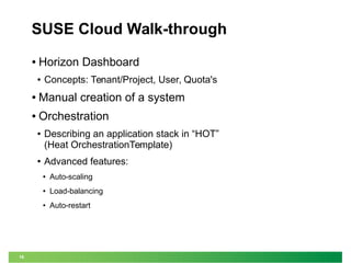 16 
SUSE Cloud Walk-through 
● Horizon Dashboard 
● Concepts: Tenant/Project, User, Quota's 
● Manual creation of a system 
● Orchestration 
● Describing an application stack in “HOT” 
(Heat OrchestrationTemplate) 
● Advanced features: 
● Auto-scaling 
● Load-balancing 
● Auto-restart 
 