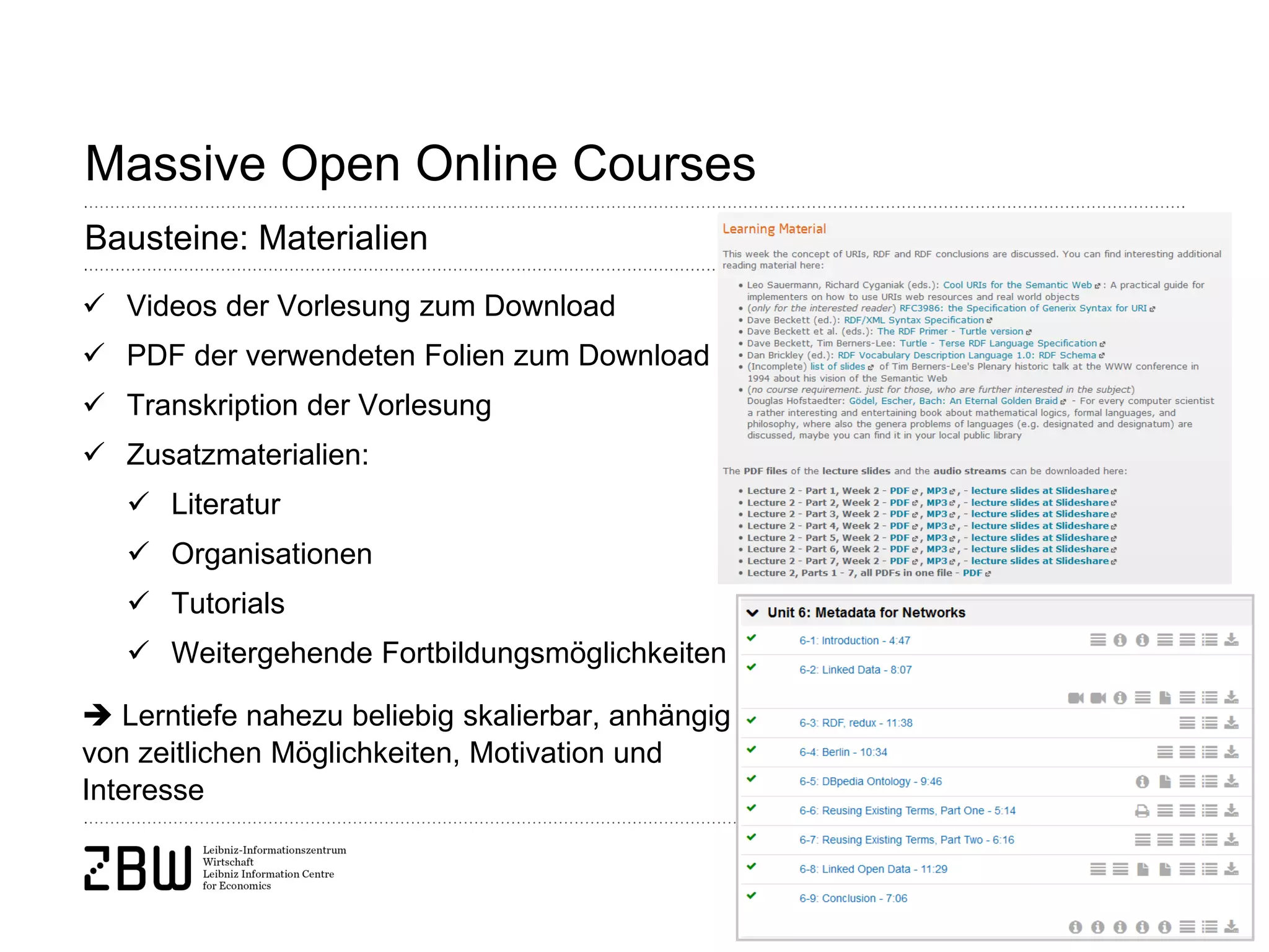 Seite 14 
Massive Open Online Courses 
Bausteine: Materialien 
 
Videos der Vorlesung zum Download 
 
PDF der verwendeten Folien zum Download 
 
Transkription der Vorlesung 
 
Zusatzmaterialien: 
 
Literatur 
 
Organisationen 
 
Tutorials 
 
Weitergehende Fortbildungsmöglichkeiten  Lerntiefe nahezu beliebig skalierbar, anhängig von zeitlichen Möglichkeiten, Motivation und Interesse  