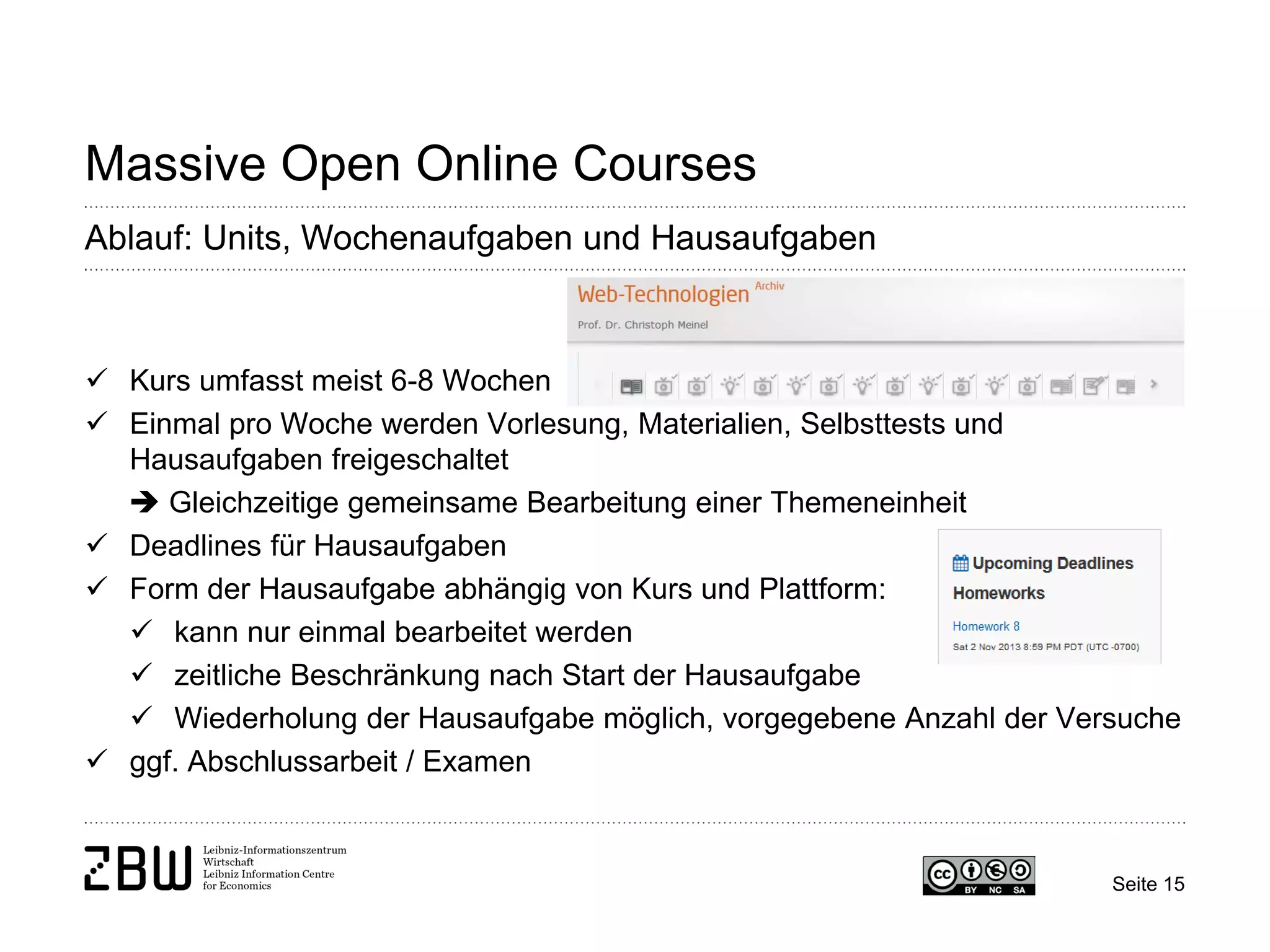 Seite 15 
Massive Open Online Courses 
Ablauf: Units, Wochenaufgaben und Hausaufgaben 
 
Kurs umfasst meist 6-8 Wochen 
 
Einmal pro Woche werden Vorlesung, Materialien, Selbsttests und Hausaufgaben freigeschaltet  Gleichzeitige gemeinsame Bearbeitung einer Themeneinheit 
 
Deadlines für Hausaufgaben 
 
Form der Hausaufgabe abhängig von Kurs und Plattform: 
 
kann nur einmal bearbeitet werden 
 
zeitliche Beschränkung nach Start der Hausaufgabe 
 
Wiederholung der Hausaufgabe möglich, vorgegebene Anzahl der Versuche 
 
ggf. Abschlussarbeit / Examen  