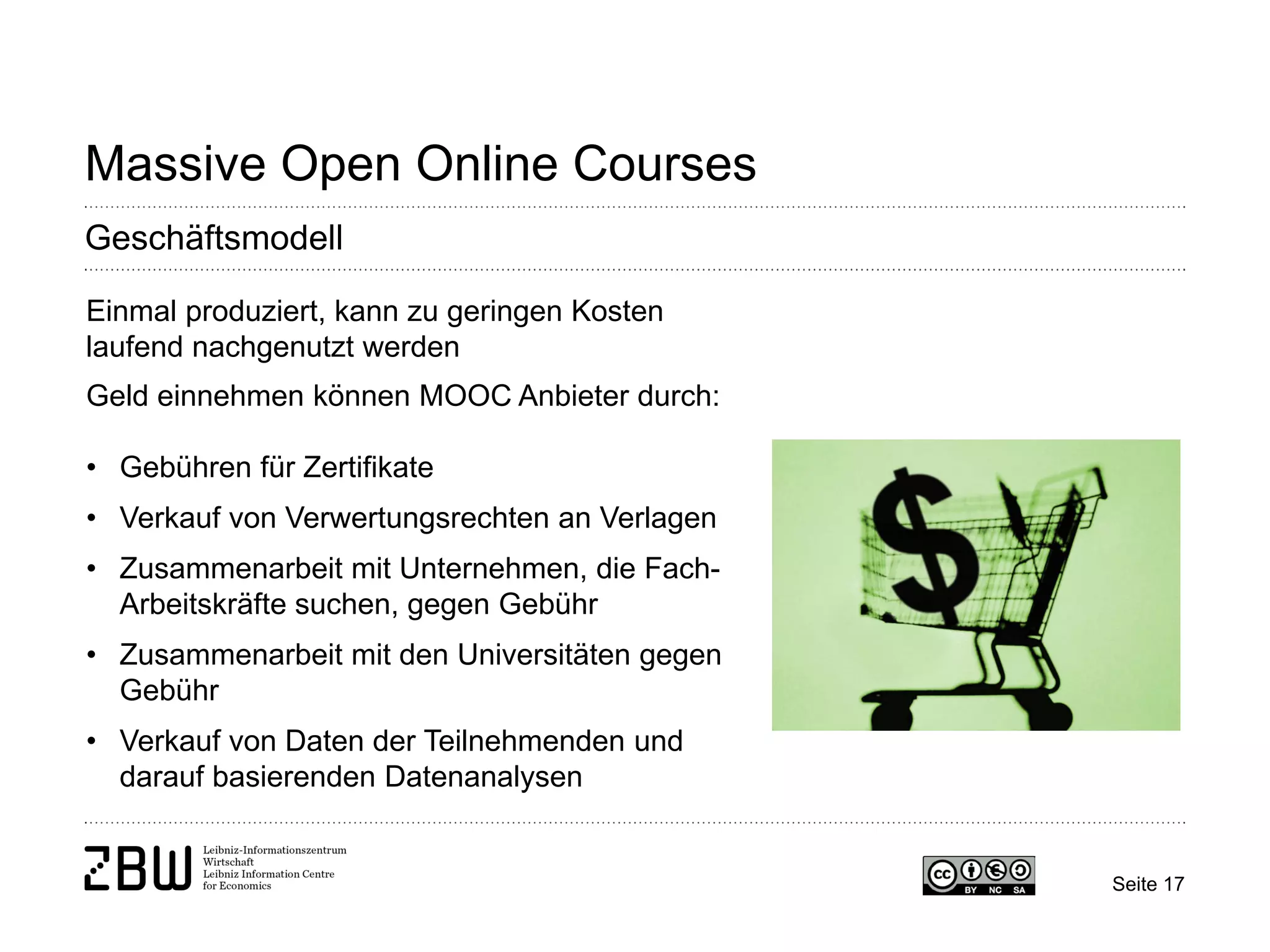 Seite 17 
Massive Open Online Courses 
Geschäftsmodell 
Einmal produziert, kann zu geringen Kosten laufend nachgenutzt werden Geld einnehmen können MOOC Anbieter durch: 
• 
Gebühren für Zertifikate 
• 
Verkauf von Verwertungsrechten an Verlagen 
• 
Zusammenarbeit mit Unternehmen, die Fach- Arbeitskräfte suchen, gegen Gebühr 
• 
Zusammenarbeit mit den Universitäten gegen Gebühr 
• 
Verkauf von Daten der Teilnehmenden und darauf basierenden Datenanalysen  