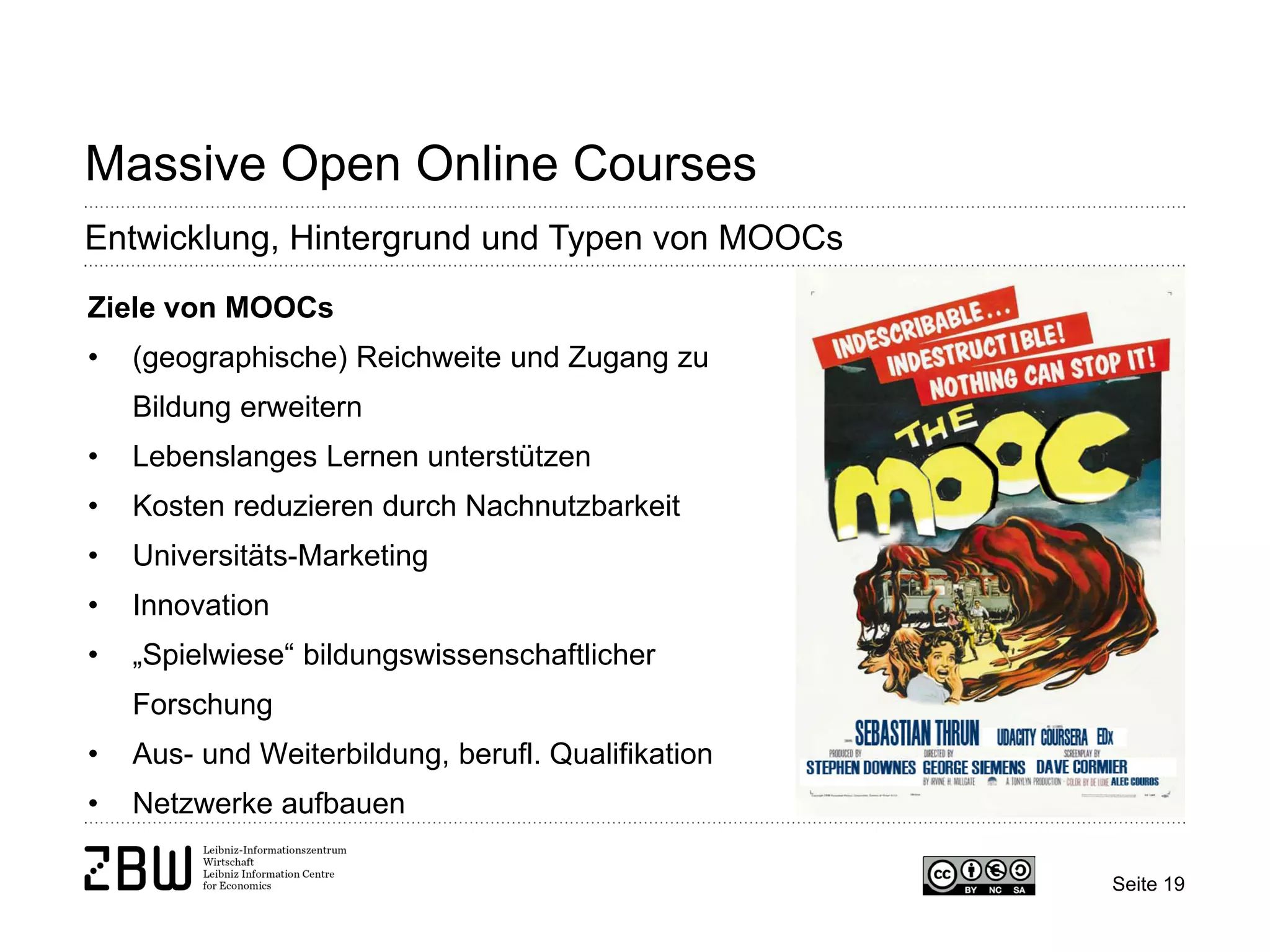 Seite 19 
Massive Open Online Courses 
Entwicklung, Hintergrund und Typen von MOOCs 
Ziele von MOOCs 
• 
(geographische) Reichweite und Zugang zu Bildung erweitern 
• 
Lebenslanges Lernen unterstützen 
• 
Kosten reduzieren durch Nachnutzbarkeit 
• 
Universitäts-Marketing 
• 
Innovation 
• 
„Spielwiese“ bildungswissenschaftlicher Forschung 
• 
Aus- und Weiterbildung, berufl. Qualifikation 
• 
Netzwerke aufbauen  