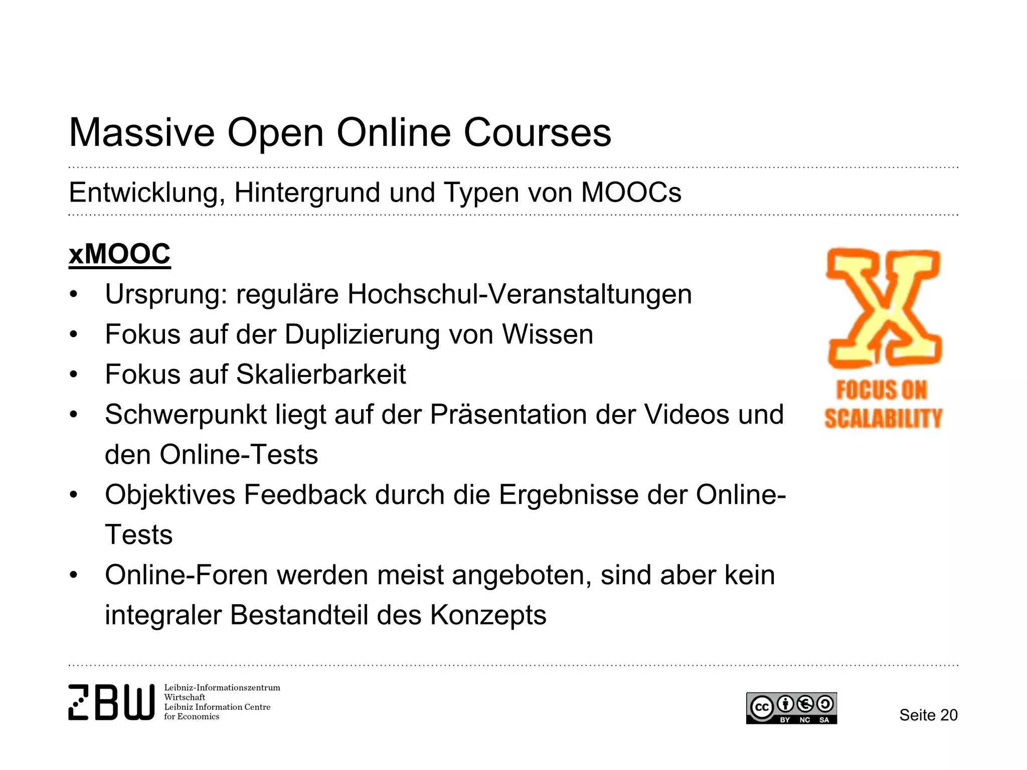 Seite 20 
Massive Open Online Courses 
Entwicklung, Hintergrund und Typen von MOOCs 
xMOOC 
• 
Ursprung: reguläre Hochschul-Veranstaltungen 
• 
Fokus auf der Duplizierung von Wissen 
• 
Fokus auf Skalierbarkeit 
• 
Schwerpunkt liegt auf der Präsentation der Videos und den Online-Tests 
• 
Objektives Feedback durch die Ergebnisse der Online- Tests 
• 
Online-Foren werden meist angeboten, sind aber kein integraler Bestandteil des Konzepts  