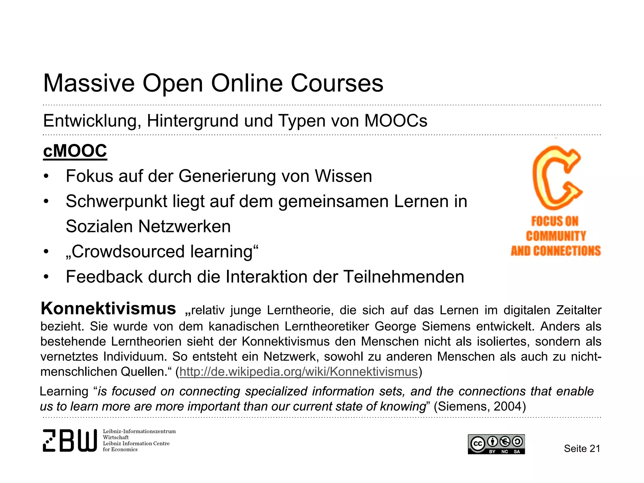Seite 21 
Massive Open Online Courses 
Entwicklung, Hintergrund und Typen von MOOCs 
cMOOC 
• 
Fokus auf der Generierung von Wissen 
• 
Schwerpunkt liegt auf dem gemeinsamen Lernen in Sozialen Netzwerken 
• 
„Crowdsourced learning“ 
• 
Feedback durch die Interaktion der Teilnehmenden 
Konnektivismus „relativ junge Lerntheorie, die sich auf das Lernen im digitalen Zeitalter bezieht. Sie wurde von dem kanadischen Lerntheoretiker George Siemens entwickelt. Anders als bestehende Lerntheorien sieht der Konnektivismus den Menschen nicht als isoliertes, sondern als vernetztes Individuum. So entsteht ein Netzwerk, sowohl zu anderen Menschen als auch zu nicht- menschlichen Quellen.“ (http://de.wikipedia.org/wiki/Konnektivismus) 
Learning “is focused on connecting specialized information sets, and the connections that enable us to learn more are more important than our current state of knowing” (Siemens, 2004)  