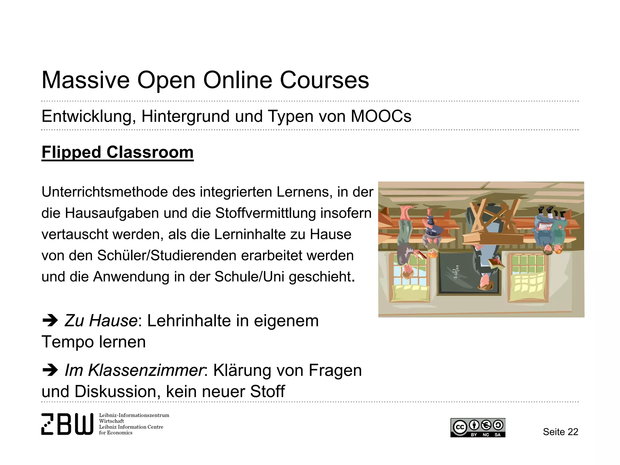Seite 22 
Massive Open Online Courses 
Entwicklung, Hintergrund und Typen von MOOCs 
Flipped Classroom Unterrichtsmethode des integrierten Lernens, in der die Hausaufgaben und die Stoffvermittlung insofern vertauscht werden, als die Lerninhalte zu Hause von den Schüler/Studierenden erarbeitet werden und die Anwendung in der Schule/Uni geschieht.  Zu Hause: Lehrinhalte in eigenem Tempo lernen  Im Klassenzimmer: Klärung von Fragen und Diskussion, kein neuer Stoff  