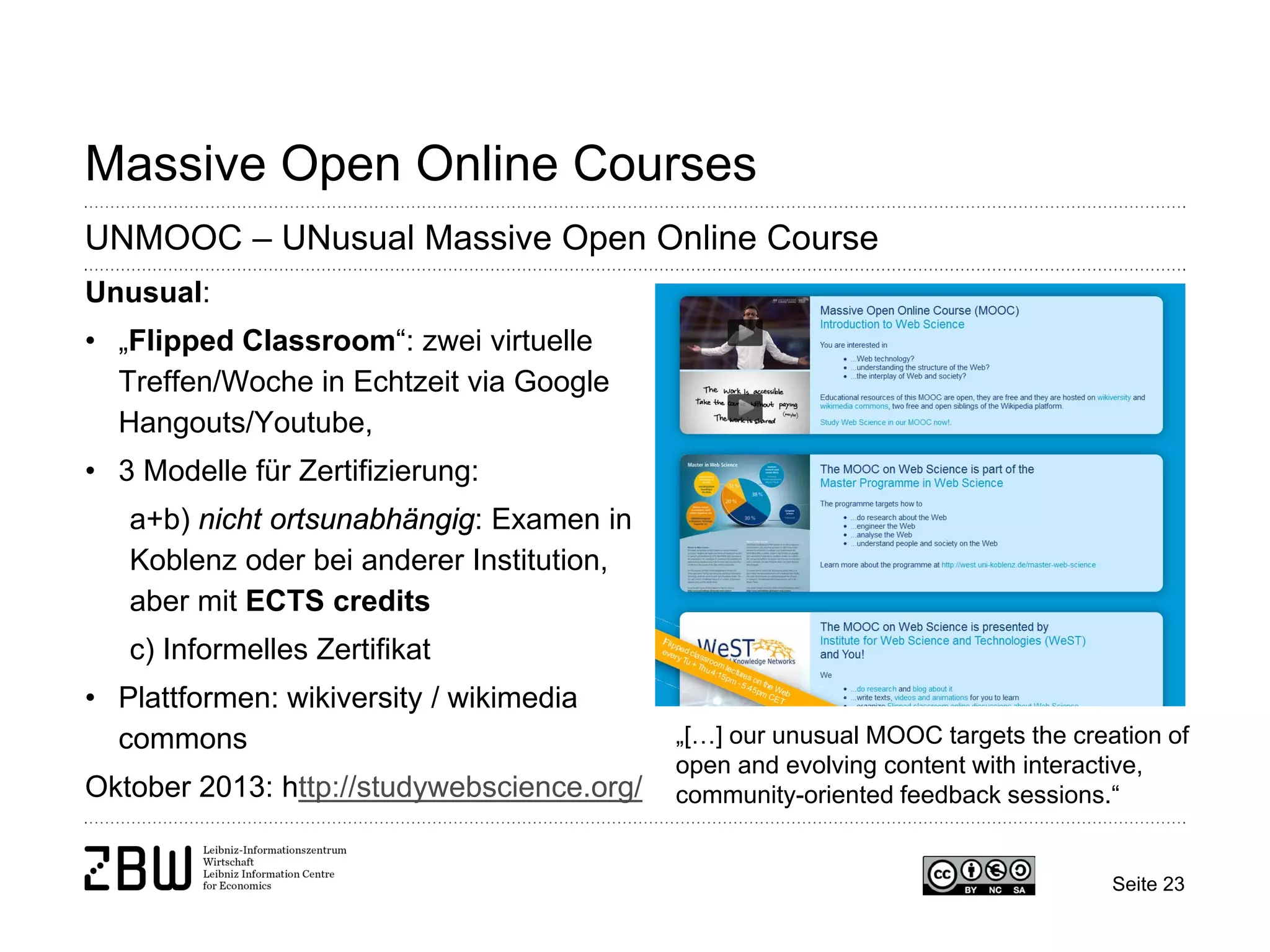 Massive Open Online Courses 
UNMOOC – UNusual Massive Open Online Course 
Unusual: 
• 
„Flipped Classroom“: zwei virtuelle Treffen/Woche in Echtzeit via Google Hangouts/Youtube, 
• 
3 Modelle für Zertifizierung: a+b) nicht ortsunabhängig: Examen in Koblenz oder bei anderer Institution, aber mit ECTS credits c) Informelles Zertifikat 
• 
Plattformen: wikiversity / wikimedia commons Oktober 2013: http://studywebscience.org/ 
„[…] our unusual MOOC targets the creation of open and evolving content with interactive, community-oriented feedback sessions.“ 
Seite 23 
 