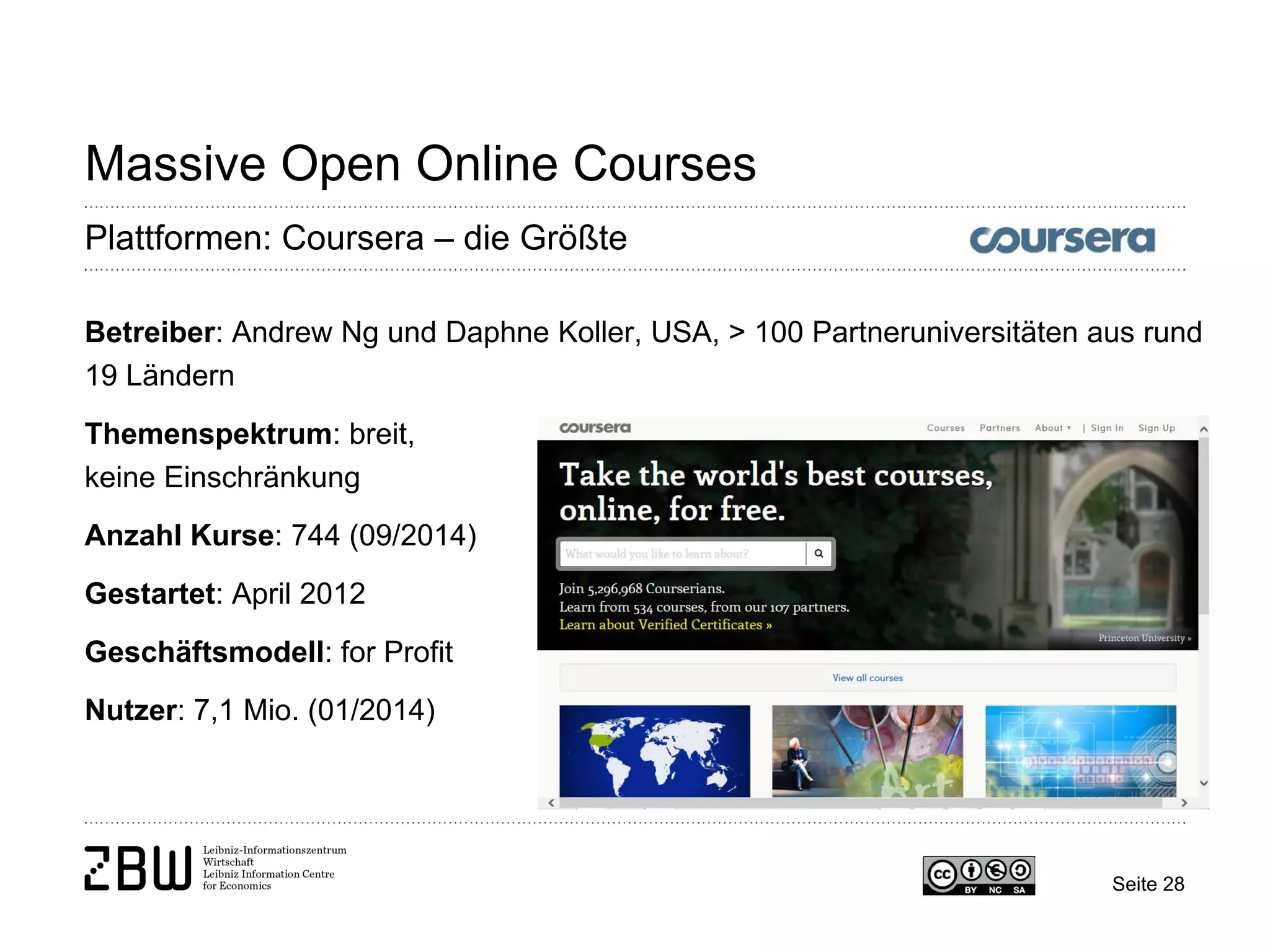 Seite 28 
Massive Open Online Courses 
Plattformen: Coursera – die Größte 
Betreiber: Andrew Ng und Daphne Koller, USA, > 100 Partneruniversitäten aus rund 19 Ländern 
Themenspektrum: breit, 
keine Einschränkung 
Anzahl Kurse: 744 (09/2014) 
Gestartet: April 2012 
Geschäftsmodell: for Profit 
Nutzer: 7,1 Mio. (01/2014)  