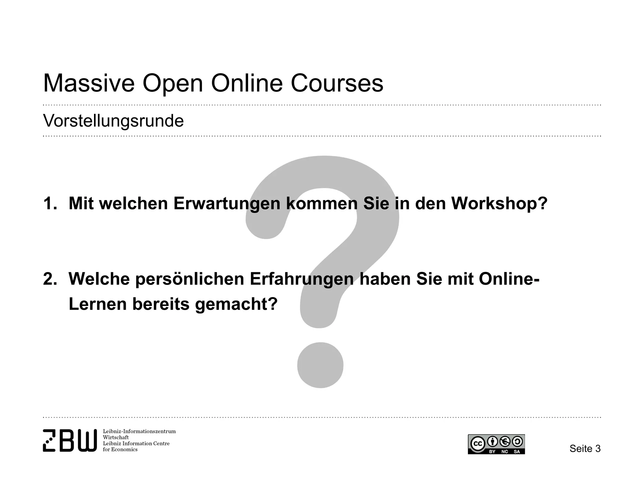 Seite 3 
Massive Open Online Courses 
Vorstellungsrunde 
1. 
Mit welchen Erwartungen kommen Sie in den Workshop? 
2. 
Welche persönlichen Erfahrungen haben Sie mit Online- Lernen bereits gemacht?  