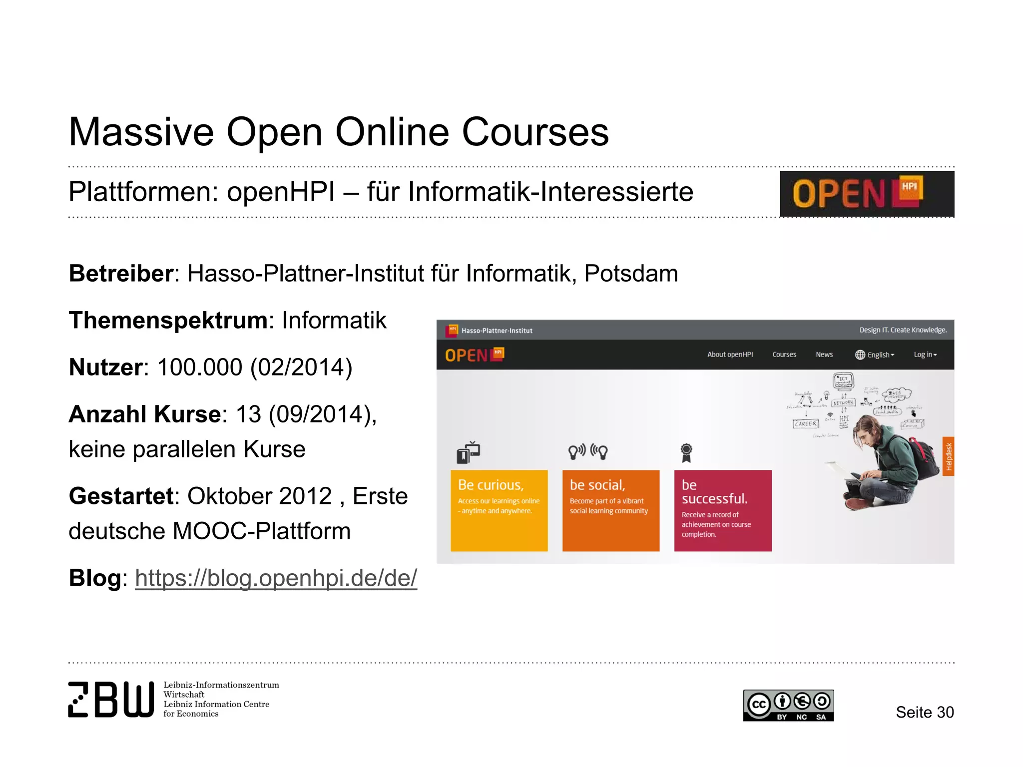 Seite 30 
Massive Open Online Courses 
Plattformen: openHPI – für Informatik-Interessierte 
Betreiber: Hasso-Plattner-Institut für Informatik, Potsdam 
Themenspektrum: Informatik 
Nutzer: 100.000 (02/2014) 
Anzahl Kurse: 13 (09/2014), 
keine parallelen Kurse 
Gestartet: Oktober 2012 , Erste 
deutsche MOOC-Plattform 
Blog: https://blog.openhpi.de/de/  