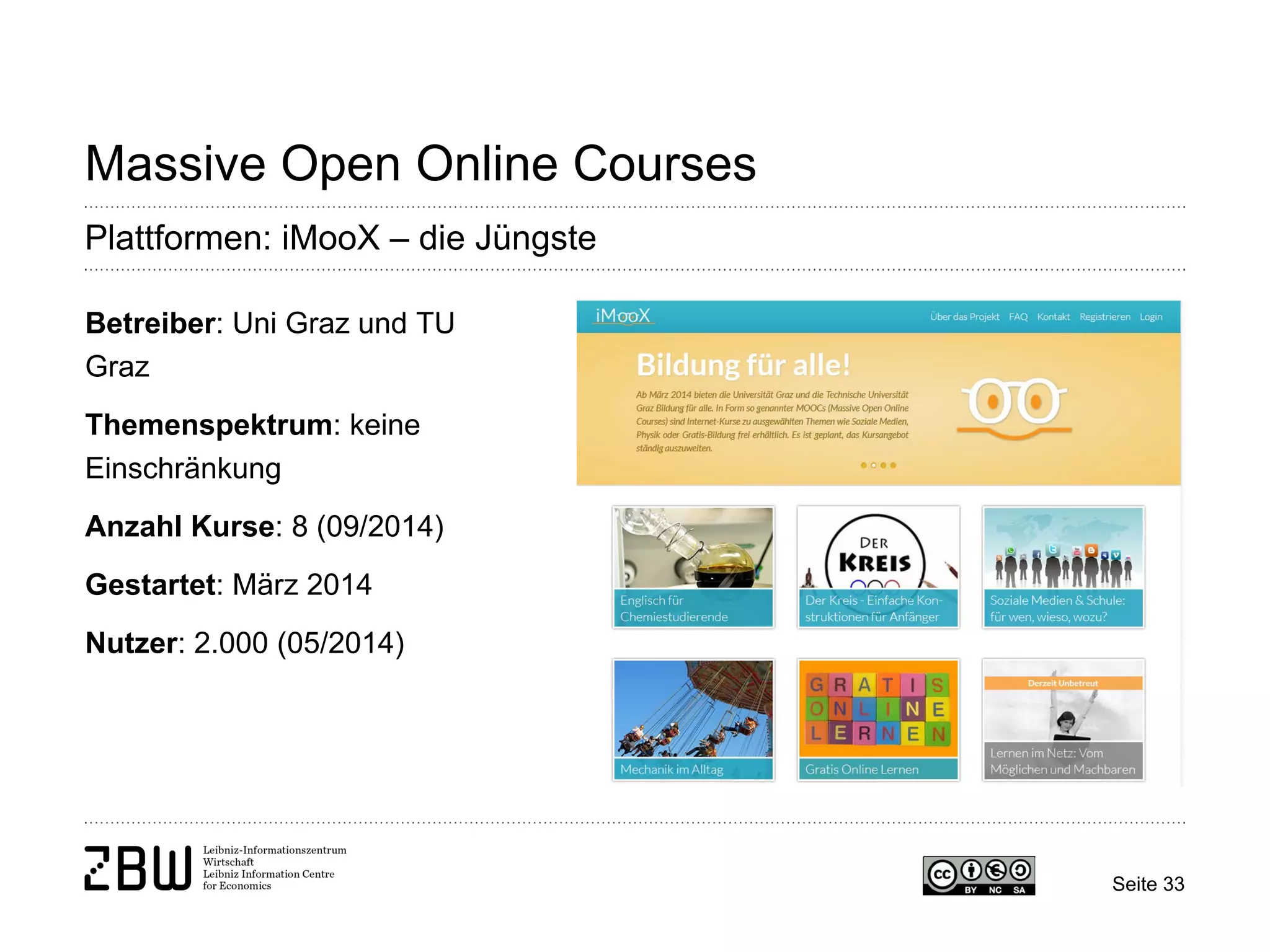 Seite 33 
Massive Open Online Courses 
Plattformen: iMooX – die Jüngste 
Betreiber: Uni Graz und TU Graz 
Themenspektrum: keine Einschränkung 
Anzahl Kurse: 8 (09/2014) 
Gestartet: März 2014 
Nutzer: 2.000 (05/2014)  