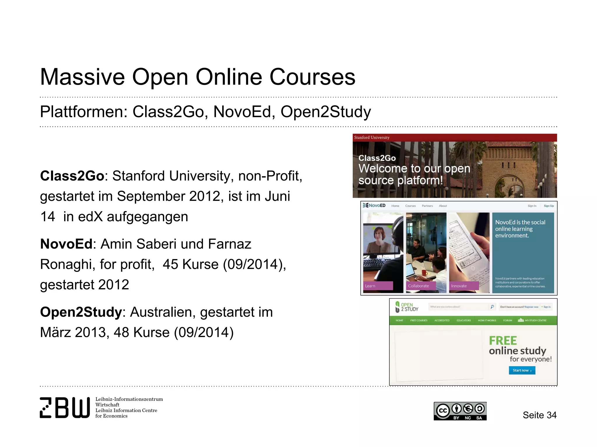 Seite 34 
Massive Open Online Courses 
Plattformen: Class2Go, NovoEd, Open2Study 
Class2Go: Stanford University, non-Profit, gestartet im September 2012, ist im Juni 14 in edX aufgegangen 
NovoEd: Amin Saberi und Farnaz Ronaghi, for profit, 45 Kurse (09/2014), gestartet 2012 
Open2Study: Australien, gestartet im März 2013, 48 Kurse (09/2014)  