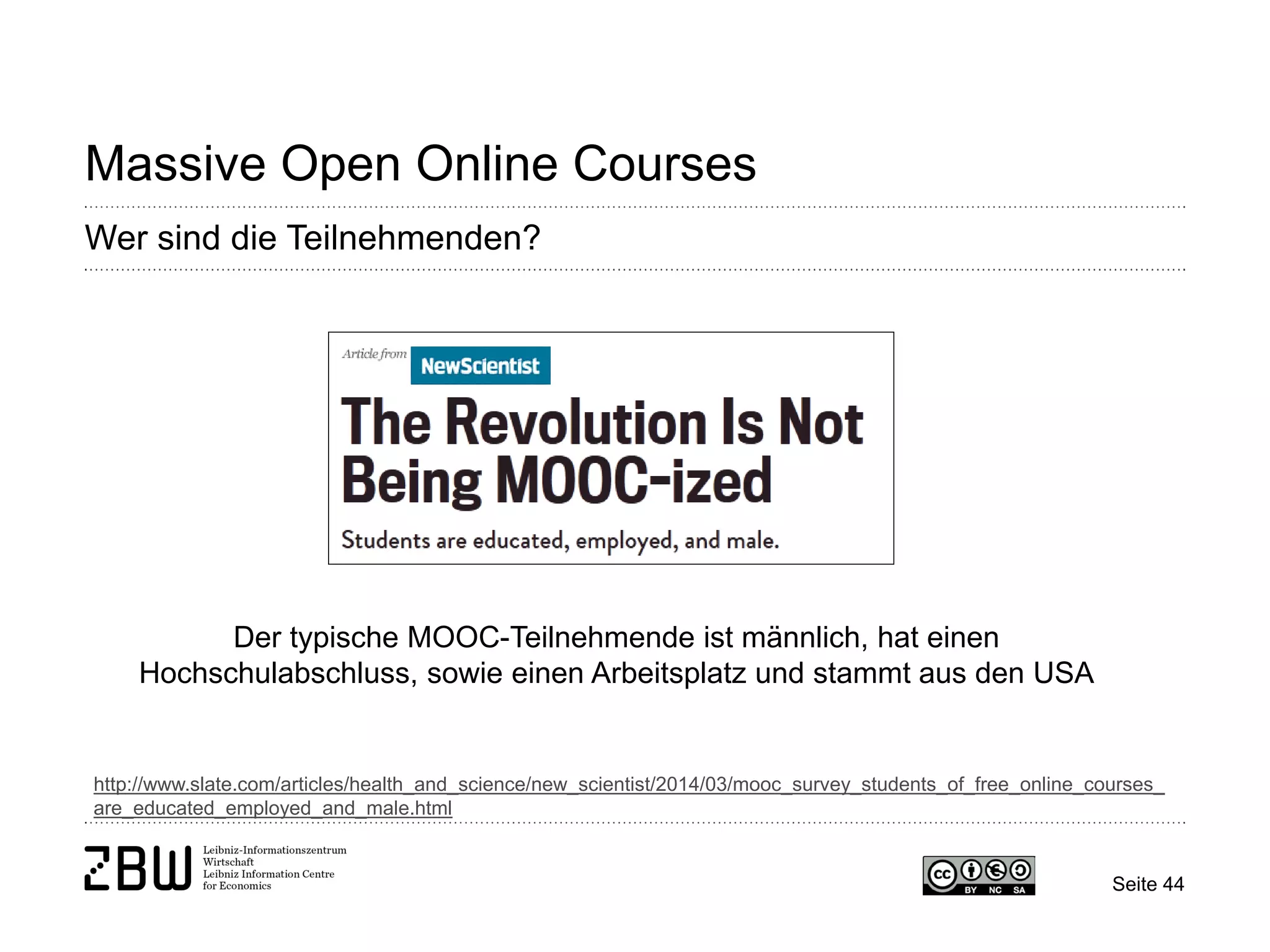 Seite 44 
Massive Open Online Courses 
Wer sind die Teilnehmenden? 
http://www.slate.com/articles/health_and_science/new_scientist/2014/03/mooc_survey_students_of_free_online_courses_ are_educated_employed_and_male.html 
Der typische MOOC-Teilnehmende ist männlich, hat einen Hochschulabschluss, sowie einen Arbeitsplatz und stammt aus den USA  