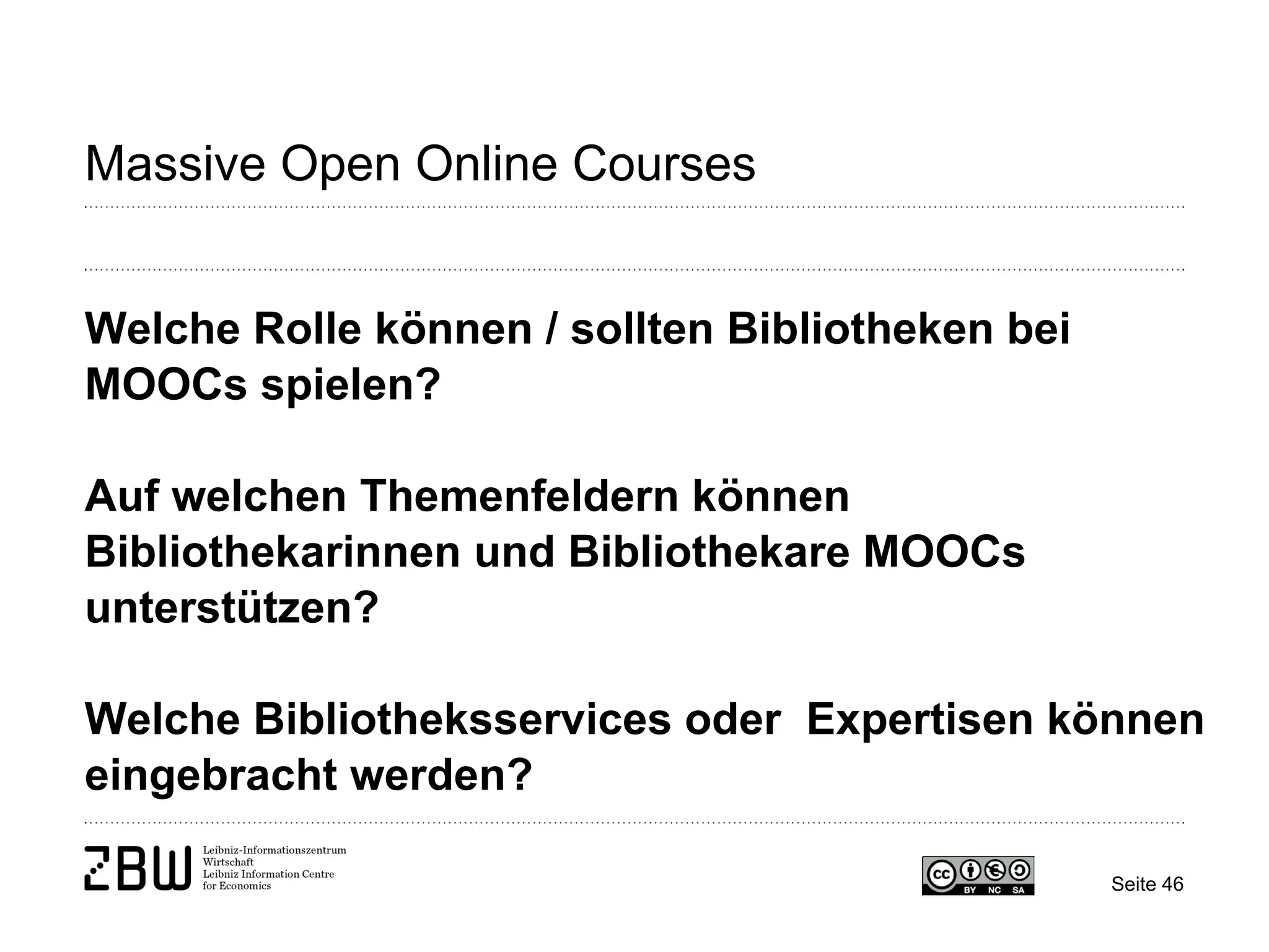 Seite 46 
Massive Open Online Courses 
Welche Rolle können / sollten Bibliotheken bei MOOCs spielen? 
Auf welchen Themenfeldern können Bibliothekarinnen und Bibliothekare MOOCs unterstützen? 
Welche Bibliotheksservices oder Expertisen können eingebracht werden?  