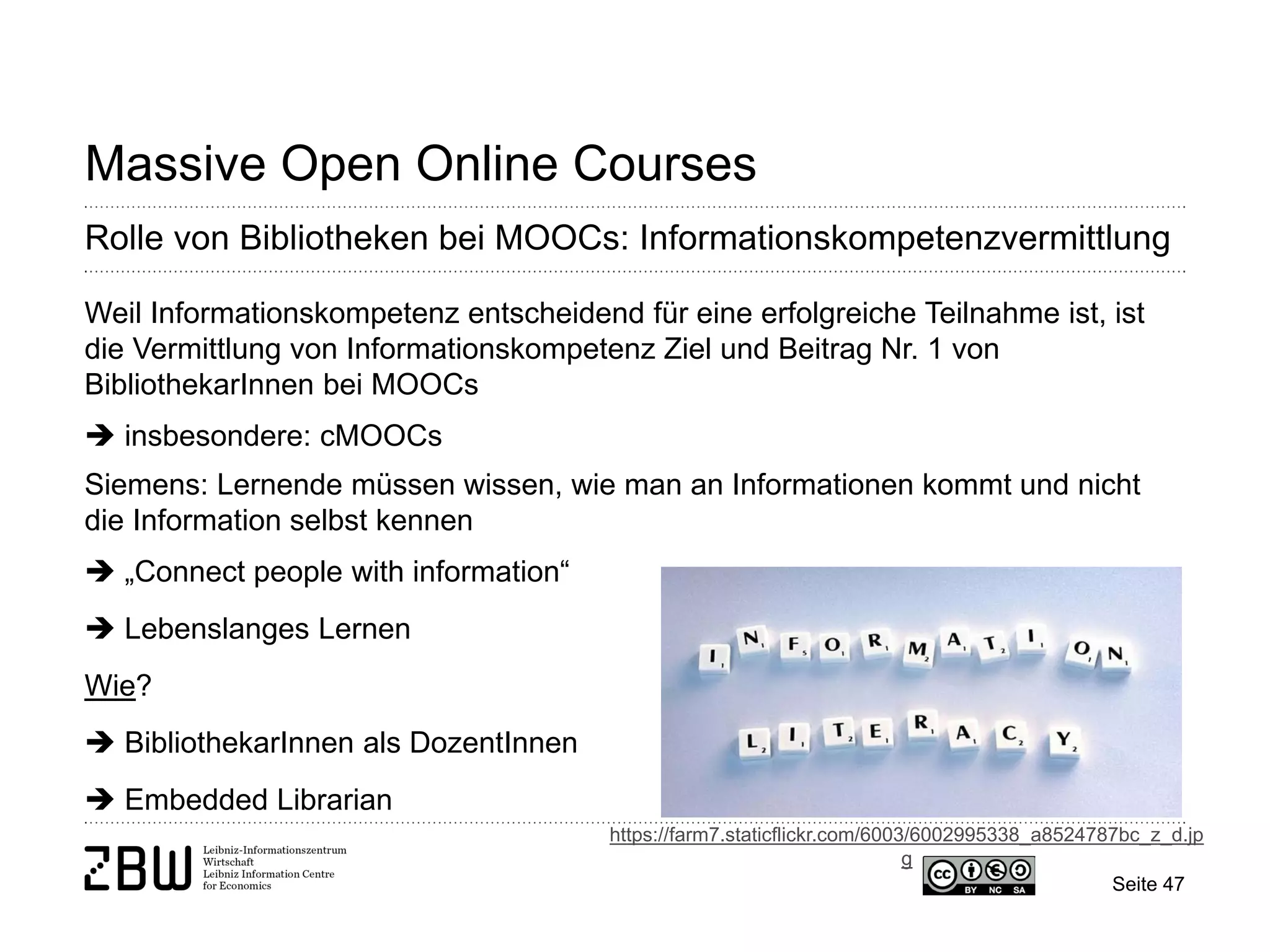 Seite 47 
Massive Open Online Courses 
Rolle von Bibliotheken bei MOOCs: Informationskompetenzvermittlung 
Weil Informationskompetenz entscheidend für eine erfolgreiche Teilnahme ist, ist die Vermittlung von Informationskompetenz Ziel und Beitrag Nr. 1 von BibliothekarInnen bei MOOCs  insbesondere: cMOOCs Siemens: Lernende müssen wissen, wie man an Informationen kommt und nicht die Information selbst kennen  „Connect people with information“  Lebenslanges Lernen Wie?  BibliothekarInnen als DozentInnen  Embedded Librarian 
https://farm7.staticflickr.com/6003/6002995338_a8524787bc_z_d.jpg  