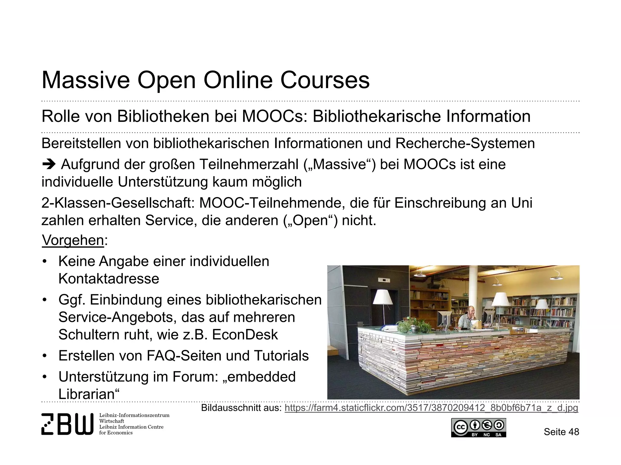 Seite 48 
Massive Open Online Courses 
Rolle von Bibliotheken bei MOOCs: Bibliothekarische Information 
Bereitstellen von bibliothekarischen Informationen und Recherche-Systemen  Aufgrund der großen Teilnehmerzahl („Massive“) bei MOOCs ist eine individuelle Unterstützung kaum möglich 2-Klassen-Gesellschaft: MOOC-Teilnehmende, die für Einschreibung an Uni zahlen erhalten Service, die anderen („Open“) nicht. 
Bildausschnitt aus: https://farm4.staticflickr.com/3517/3870209412_8b0bf6b71a_z_d.jpg 
Vorgehen: 
• 
Keine Angabe einer individuellen Kontaktadresse 
• 
Ggf. Einbindung eines bibliothekarischen Service-Angebots, das auf mehreren Schultern ruht, wie z.B. EconDesk 
• 
Erstellen von FAQ-Seiten und Tutorials 
• 
Unterstützung im Forum: „embedded Librarian“  