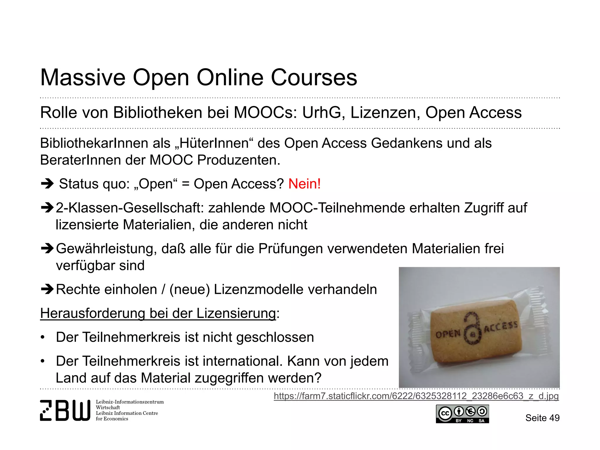 Seite 49 
Massive Open Online Courses 
Rolle von Bibliotheken bei MOOCs: UrhG, Lizenzen, Open Access 
BibliothekarInnen als „HüterInnen“ des Open Access Gedankens und als BeraterInnen der MOOC Produzenten.  Status quo: „Open“ = Open Access? Nein! 
 
2-Klassen-Gesellschaft: zahlende MOOC-Teilnehmende erhalten Zugriff auf lizensierte Materialien, die anderen nicht 
 
Gewährleistung, daß alle für die Prüfungen verwendeten Materialien frei verfügbar sind 
 
Rechte einholen / (neue) Lizenzmodelle verhandeln Herausforderung bei der Lizensierung: 
• 
Der Teilnehmerkreis ist nicht geschlossen 
• 
Der Teilnehmerkreis ist international. Kann von jedem Land auf das Material zugegriffen werden? 
https://farm7.staticflickr.com/6222/6325328112_23286e6c63_z_d.jpg  