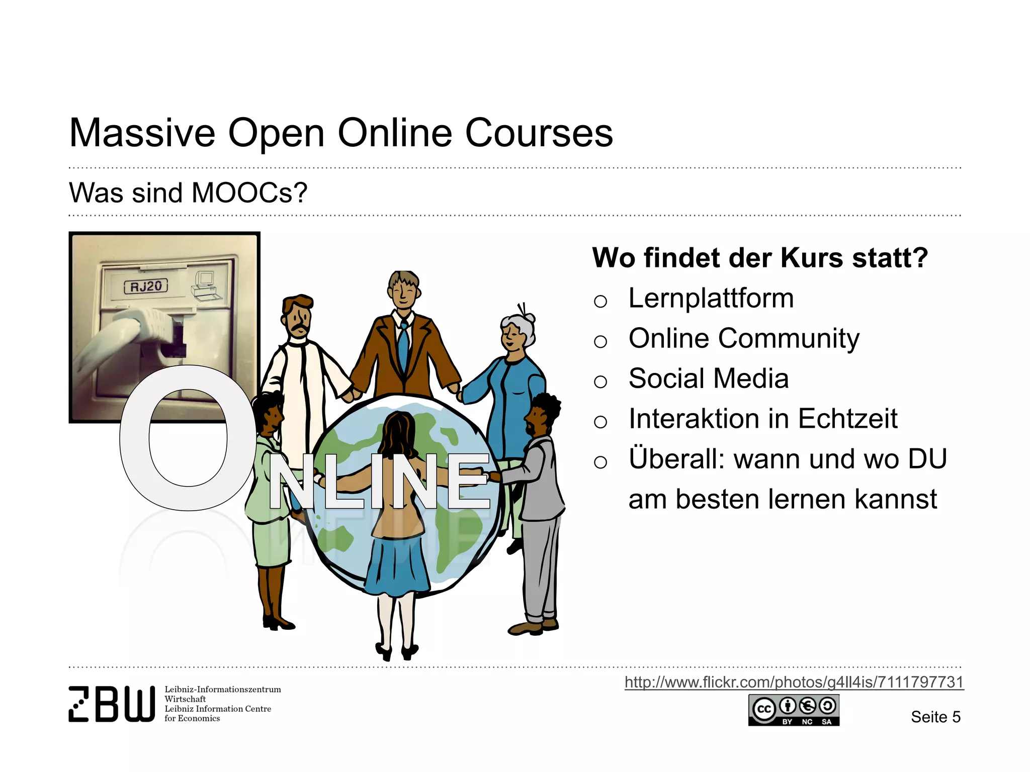 Seite 5 
Massive Open Online Courses 
Was sind MOOCs? 
Wo findet der Kurs statt? 
o 
Lernplattform 
o 
Online Community 
o 
Social Media 
o 
Interaktion in Echtzeit 
o 
Überall: wann und wo DU am besten lernen kannst 
http://www.flickr.com/photos/g4ll4is/7111797731  