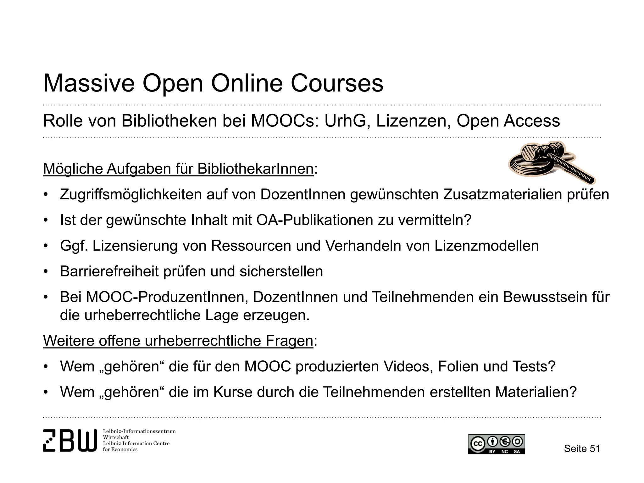 Seite 51 
Massive Open Online Courses 
Rolle von Bibliotheken bei MOOCs: UrhG, Lizenzen, Open Access 
Mögliche Aufgaben für BibliothekarInnen: 
• 
Zugriffsmöglichkeiten auf von DozentInnen gewünschten Zusatzmaterialien prüfen 
• 
Ist der gewünschte Inhalt mit OA-Publikationen zu vermitteln? 
• 
Ggf. Lizensierung von Ressourcen und Verhandeln von Lizenzmodellen 
• 
Barrierefreiheit prüfen und sicherstellen 
• 
Bei MOOC-ProduzentInnen, DozentInnen und Teilnehmenden ein Bewusstsein für die urheberrechtliche Lage erzeugen. Weitere offene urheberrechtliche Fragen: 
• 
Wem „gehören“ die für den MOOC produzierten Videos, Folien und Tests? 
• 
Wem „gehören“ die im Kurse durch die Teilnehmenden erstellten Materialien?  