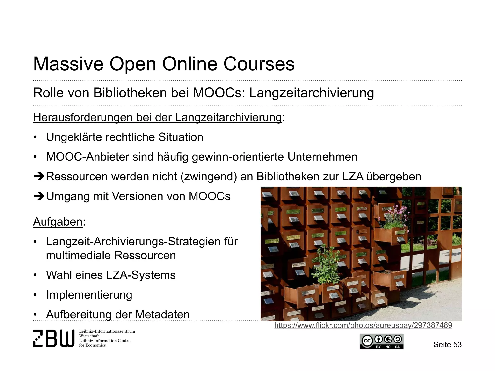 Seite 53 
Massive Open Online Courses 
Rolle von Bibliotheken bei MOOCs: Langzeitarchivierung 
Herausforderungen bei der Langzeitarchivierung: 
• 
Ungeklärte rechtliche Situation 
• 
MOOC-Anbieter sind häufig gewinn-orientierte Unternehmen 
 
Ressourcen werden nicht (zwingend) an Bibliotheken zur LZA übergeben 
 
Umgang mit Versionen von MOOCs Aufgaben: 
• 
Langzeit-Archivierungs-Strategien für multimediale Ressourcen 
• 
Wahl eines LZA-Systems 
• 
Implementierung 
• 
Aufbereitung der Metadaten 
https://www.flickr.com/photos/aureusbay/297387489  