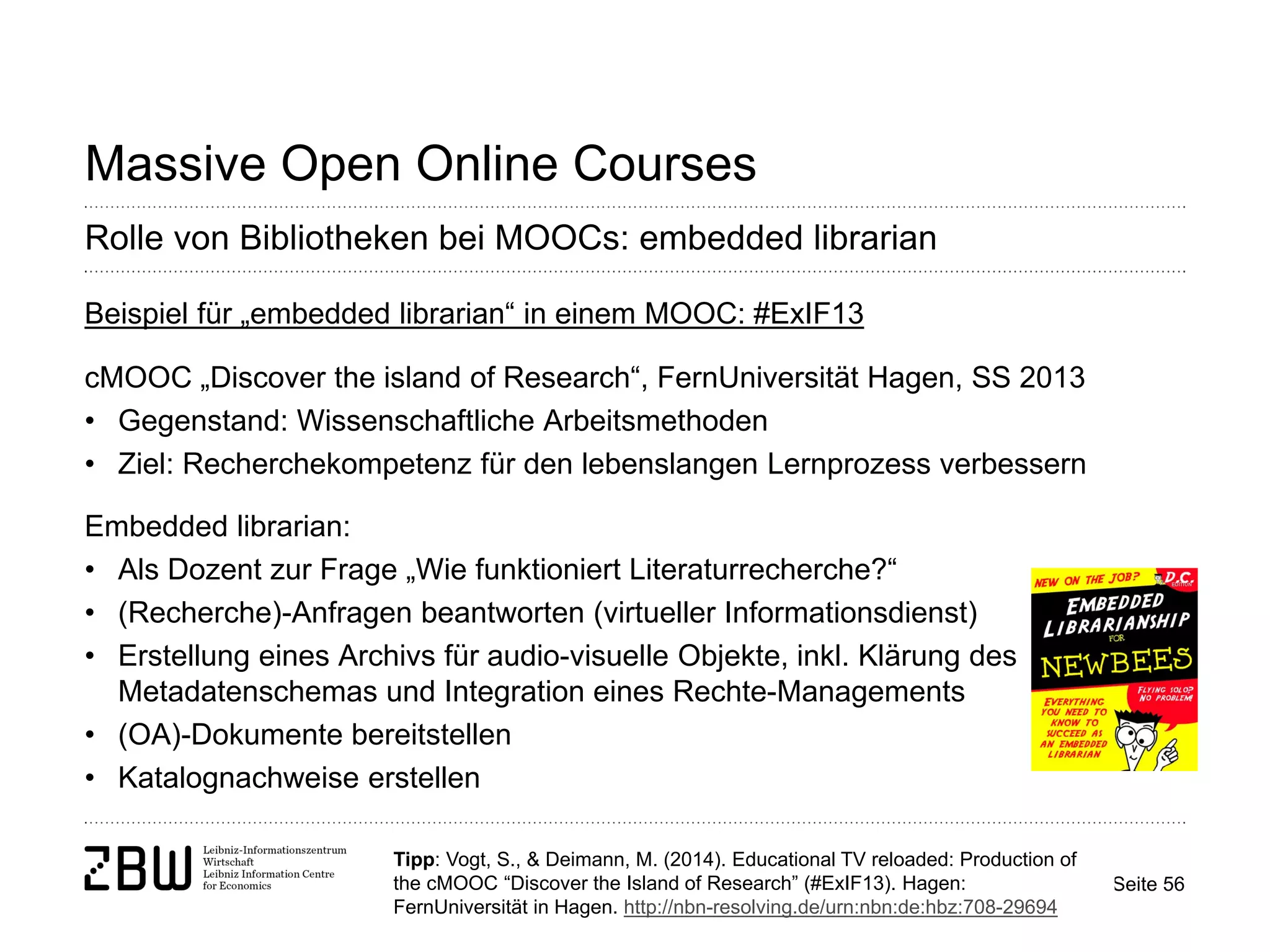 Seite 56 
Massive Open Online Courses 
Rolle von Bibliotheken bei MOOCs: embedded librarian 
Beispiel für „embedded librarian“ in einem MOOC: #ExIF13 cMOOC „Discover the island of Research“, FernUniversität Hagen, SS 2013 
• 
Gegenstand: Wissenschaftliche Arbeitsmethoden 
• 
Ziel: Recherchekompetenz für den lebenslangen Lernprozess verbessern Embedded librarian: 
• 
Als Dozent zur Frage „Wie funktioniert Literaturrecherche?“ 
• 
(Recherche)-Anfragen beantworten (virtueller Informationsdienst) 
• 
Erstellung eines Archivs für audio-visuelle Objekte, inkl. Klärung des Metadatenschemas und Integration eines Rechte-Managements 
• 
(OA)-Dokumente bereitstellen 
• 
Katalognachweise erstellen 
Tipp: Vogt, S., & Deimann, M. (2014). Educational TV reloaded: Production of the cMOOC “Discover the Island of Research” (#ExIF13). Hagen: FernUniversität in Hagen. http://nbn-resolving.de/urn:nbn:de:hbz:708-29694  