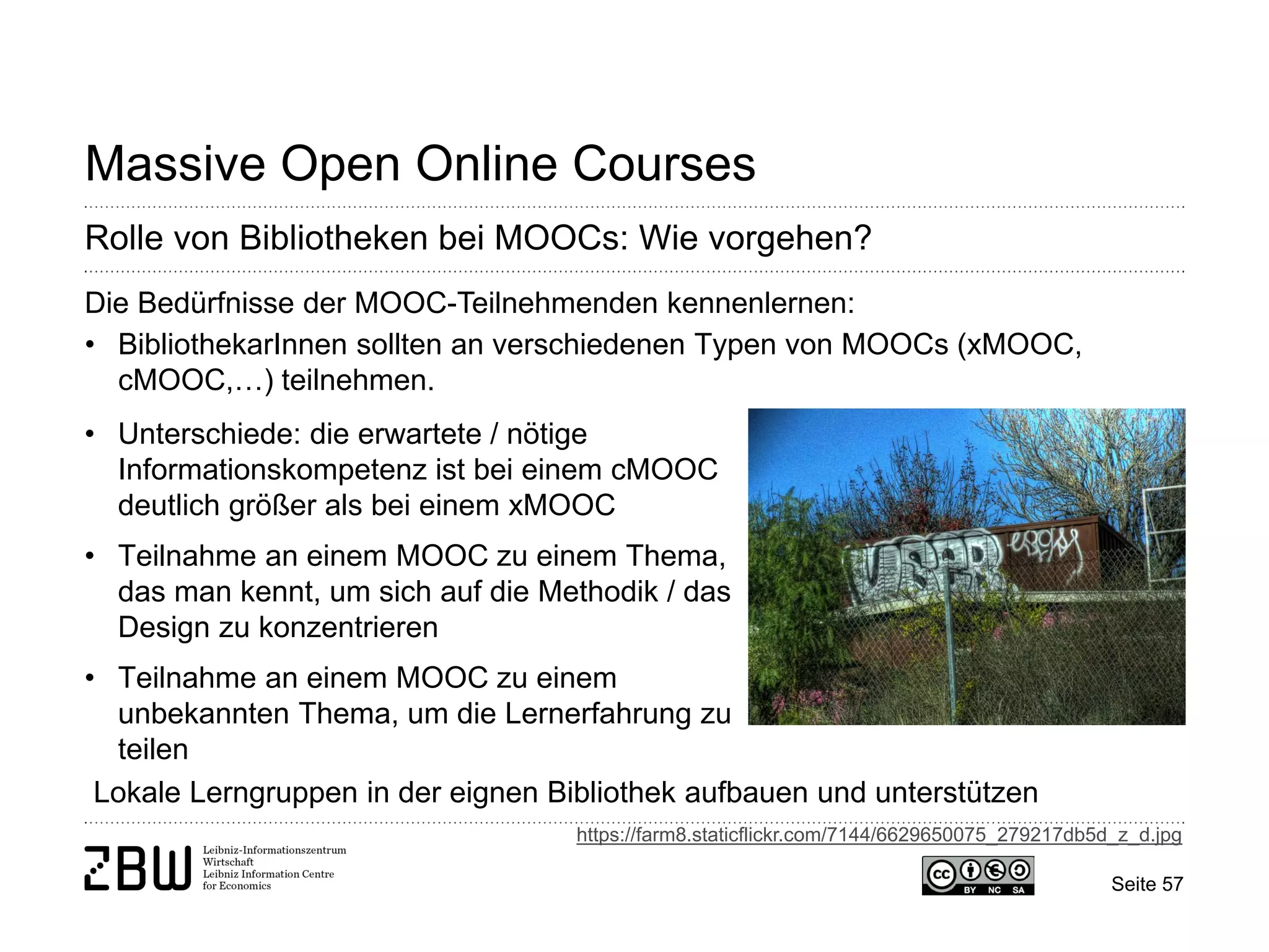 Seite 57 
Massive Open Online Courses 
Rolle von Bibliotheken bei MOOCs: Wie vorgehen? 
Die Bedürfnisse der MOOC-Teilnehmenden kennenlernen: 
• 
BibliothekarInnen sollten an verschiedenen Typen von MOOCs (xMOOC, cMOOC,…) teilnehmen. 
Lokale Lerngruppen in der eignen Bibliothek aufbauen und unterstützen 
• 
Unterschiede: die erwartete / nötige Informationskompetenz ist bei einem cMOOC deutlich größer als bei einem xMOOC 
• 
Teilnahme an einem MOOC zu einem Thema, das man kennt, um sich auf die Methodik / das Design zu konzentrieren 
• 
Teilnahme an einem MOOC zu einem unbekannten Thema, um die Lernerfahrung zu teilen 
https://farm8.staticflickr.com/7144/6629650075_279217db5d_z_d.jpg  