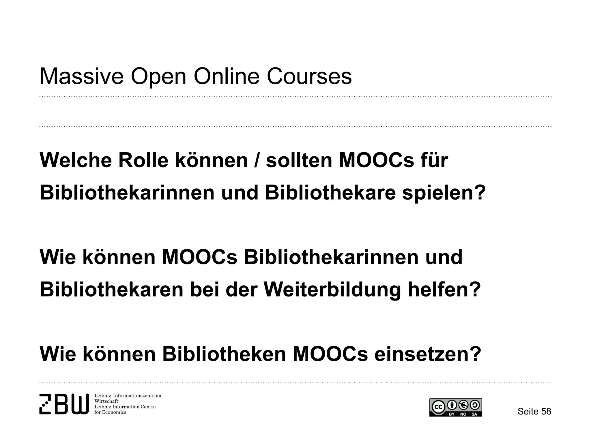 Seite 58 
Massive Open Online Courses 
Welche Rolle können / sollten MOOCs für Bibliothekarinnen und Bibliothekare spielen? Wie können MOOCs Bibliothekarinnen und Bibliothekaren bei der Weiterbildung helfen? Wie können Bibliotheken MOOCs einsetzen?  