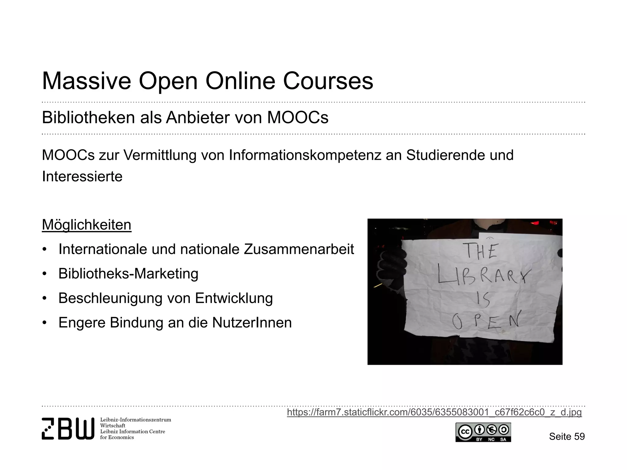 Seite 59 
Massive Open Online Courses 
Bibliotheken als Anbieter von MOOCs 
MOOCs zur Vermittlung von Informationskompetenz an Studierende und Interessierte Möglichkeiten 
• 
Internationale und nationale Zusammenarbeit 
• 
Bibliotheks-Marketing 
• 
Beschleunigung von Entwicklung 
• 
Engere Bindung an die NutzerInnen 
https://farm7.staticflickr.com/6035/6355083001_c67f62c6c0_z_d.jpg  