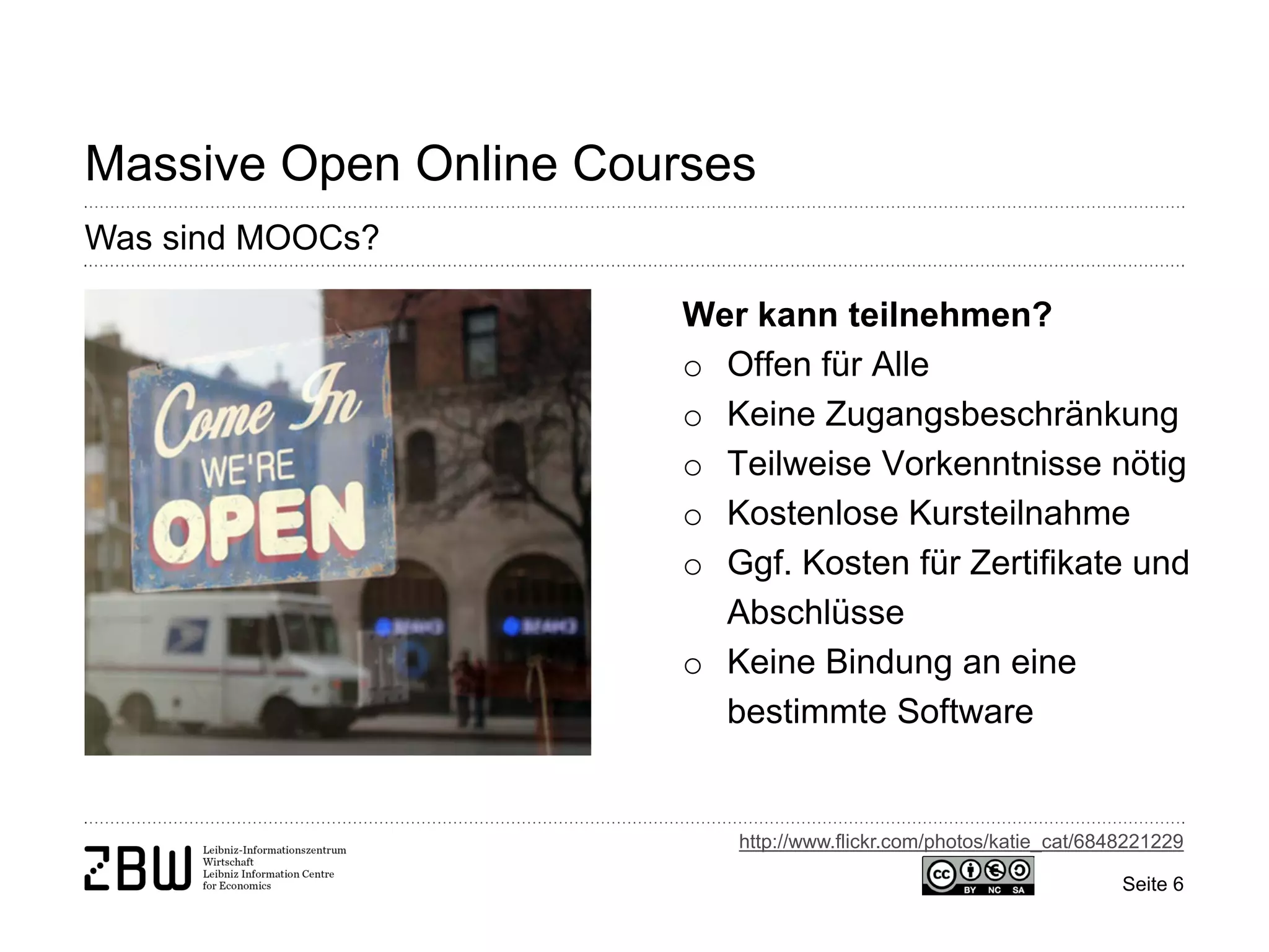 Seite 6 
Massive Open Online Courses 
Was sind MOOCs? 
Wer kann teilnehmen? 
o 
Offen für Alle 
o 
Keine Zugangsbeschränkung 
o 
Teilweise Vorkenntnisse nötig 
o 
Kostenlose Kursteilnahme 
o 
Ggf. Kosten für Zertifikate und Abschlüsse 
o 
Keine Bindung an eine bestimmte Software 
http://www.flickr.com/photos/katie_cat/6848221229  