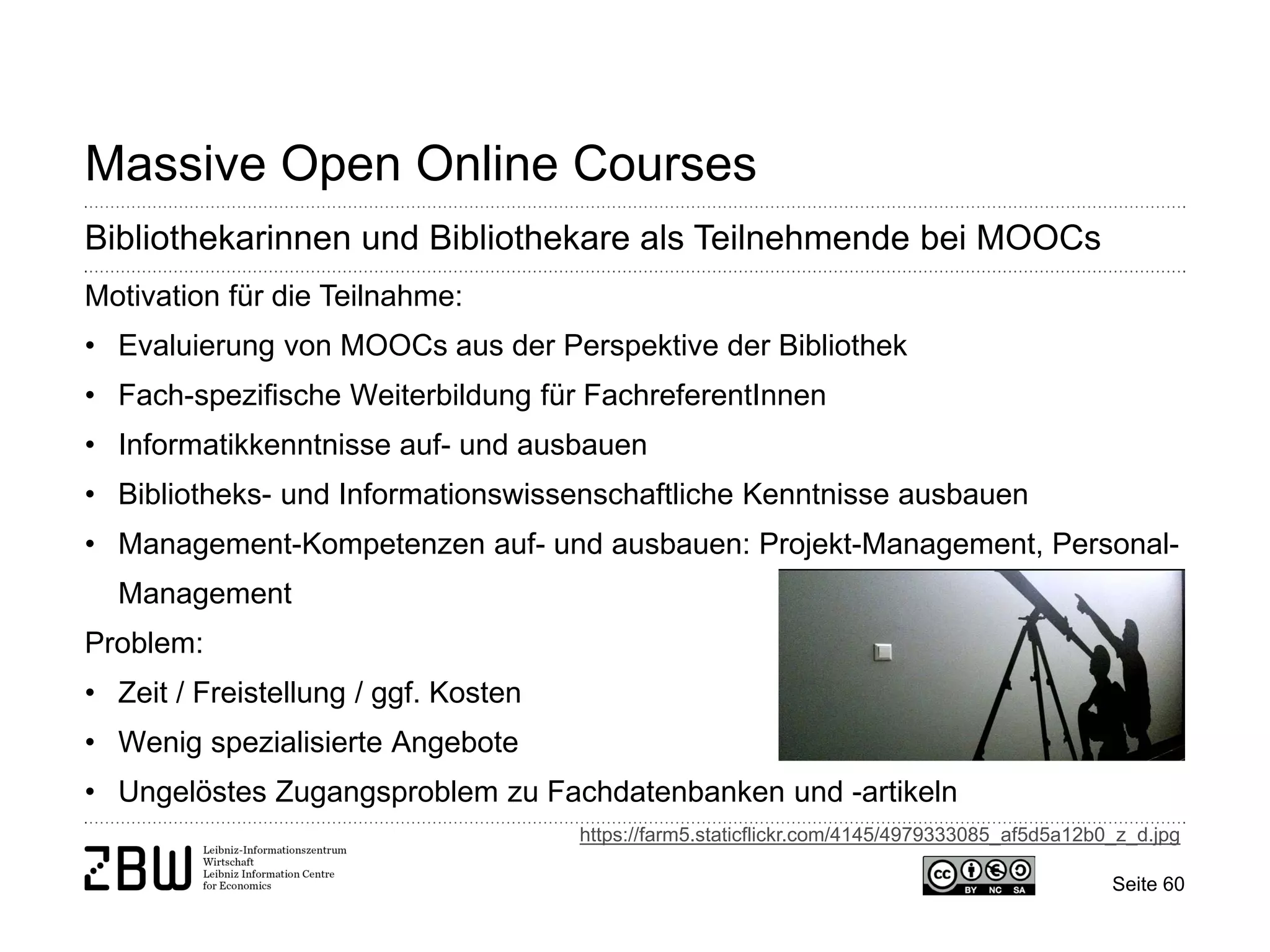 Seite 60 
Massive Open Online Courses 
Bibliothekarinnen und Bibliothekare als Teilnehmende bei MOOCs 
Motivation für die Teilnahme: 
• 
Evaluierung von MOOCs aus der Perspektive der Bibliothek 
• 
Fach-spezifische Weiterbildung für FachreferentInnen 
• 
Informatikkenntnisse auf- und ausbauen 
• 
Bibliotheks- und Informationswissenschaftliche Kenntnisse ausbauen 
• 
Management-Kompetenzen auf- und ausbauen: Projekt-Management, Personal- Management Problem: 
• 
Zeit / Freistellung / ggf. Kosten 
• 
Wenig spezialisierte Angebote 
• 
Ungelöstes Zugangsproblem zu Fachdatenbanken und -artikeln 
https://farm5.staticflickr.com/4145/4979333085_af5d5a12b0_z_d.jpg  