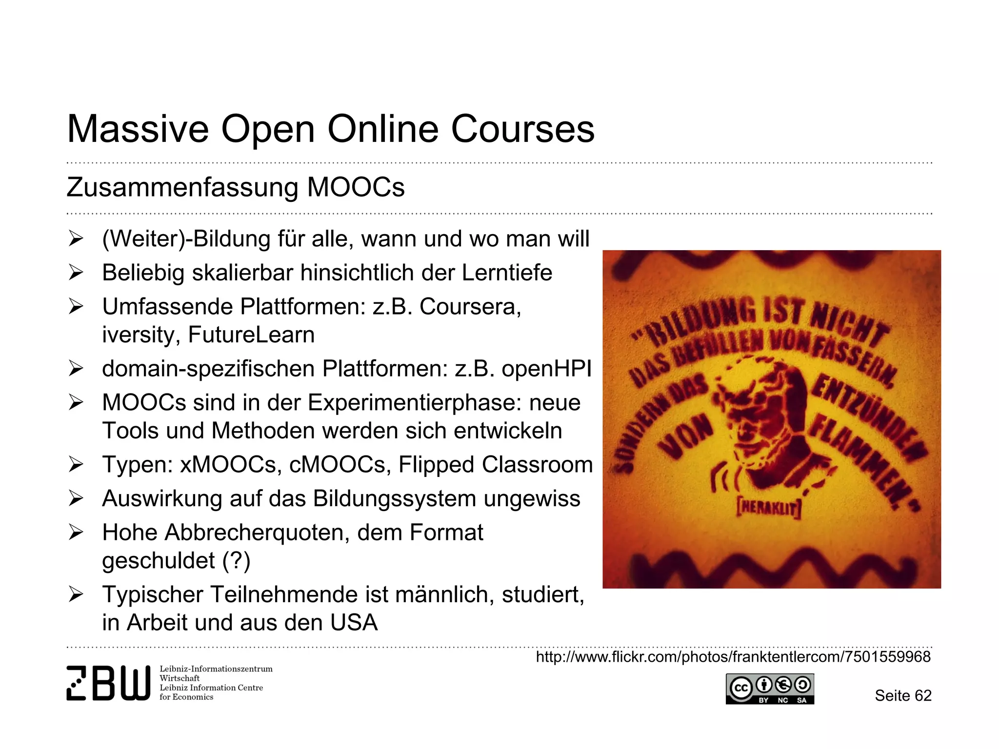Seite 62 
Massive Open Online Courses 
Zusammenfassung MOOCs 
 
(Weiter)-Bildung für alle, wann und wo man will 
 
Beliebig skalierbar hinsichtlich der Lerntiefe 
 
Umfassende Plattformen: z.B. Coursera, iversity, FutureLearn 
 
domain-spezifischen Plattformen: z.B. openHPI 
 
MOOCs sind in der Experimentierphase: neue Tools und Methoden werden sich entwickeln 
 
Typen: xMOOCs, cMOOCs, Flipped Classroom 
 
Auswirkung auf das Bildungssystem ungewiss 
 
Hohe Abbrecherquoten, dem Format geschuldet (?) 
 
Typischer Teilnehmende ist männlich, studiert, in Arbeit und aus den USA 
http://www.flickr.com/photos/franktentlercom/7501559968  