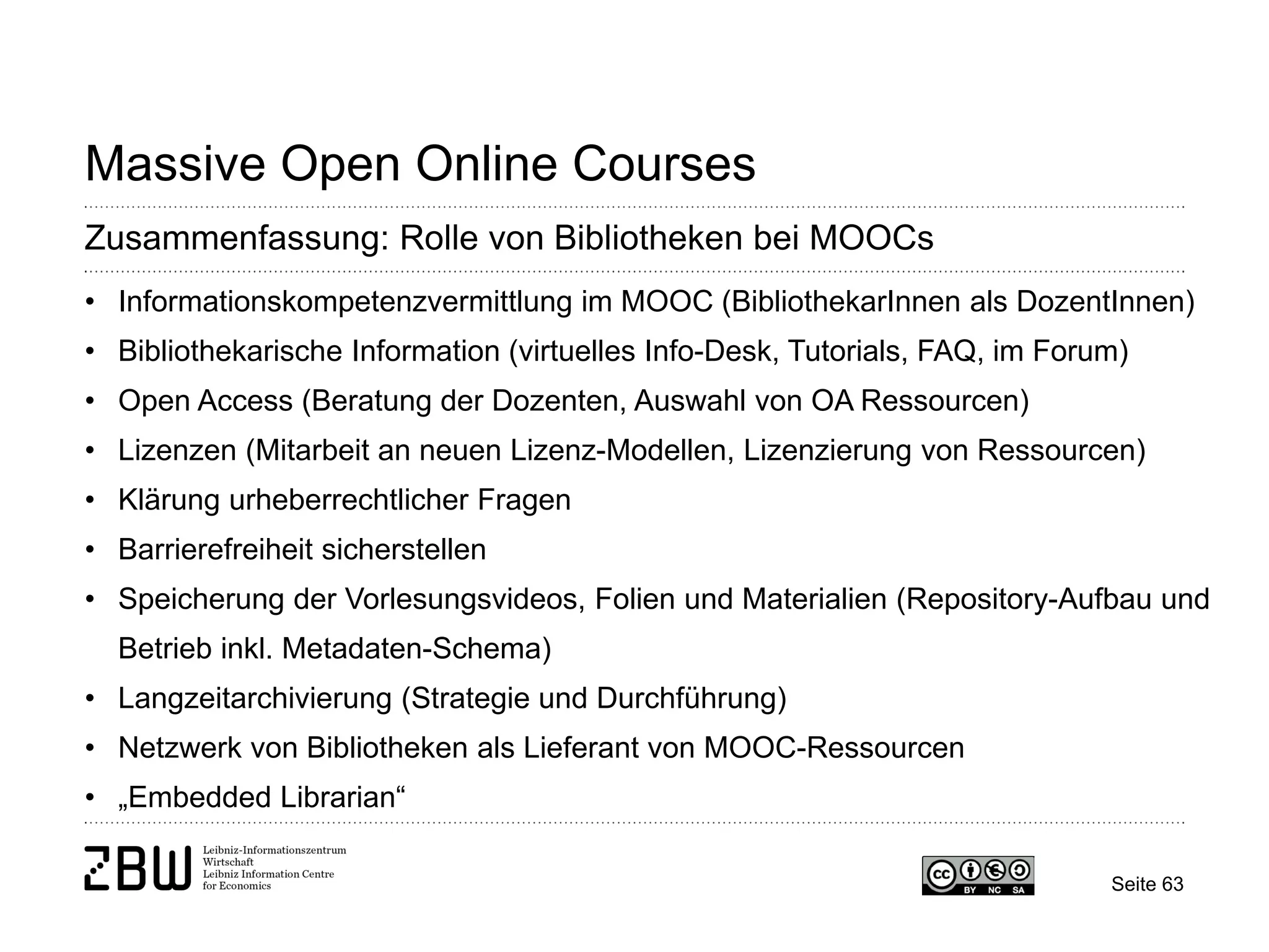 Seite 63 
Massive Open Online Courses 
Zusammenfassung: Rolle von Bibliotheken bei MOOCs 
• 
Informationskompetenzvermittlung im MOOC (BibliothekarInnen als DozentInnen) 
• 
Bibliothekarische Information (virtuelles Info-Desk, Tutorials, FAQ, im Forum) 
• 
Open Access (Beratung der Dozenten, Auswahl von OA Ressourcen) 
• 
Lizenzen (Mitarbeit an neuen Lizenz-Modellen, Lizenzierung von Ressourcen) 
• 
Klärung urheberrechtlicher Fragen 
• 
Barrierefreiheit sicherstellen 
• 
Speicherung der Vorlesungsvideos, Folien und Materialien (Repository-Aufbau und Betrieb inkl. Metadaten-Schema) 
• 
Langzeitarchivierung (Strategie und Durchführung) 
• 
Netzwerk von Bibliotheken als Lieferant von MOOC-Ressourcen 
• 
„Embedded Librarian“  