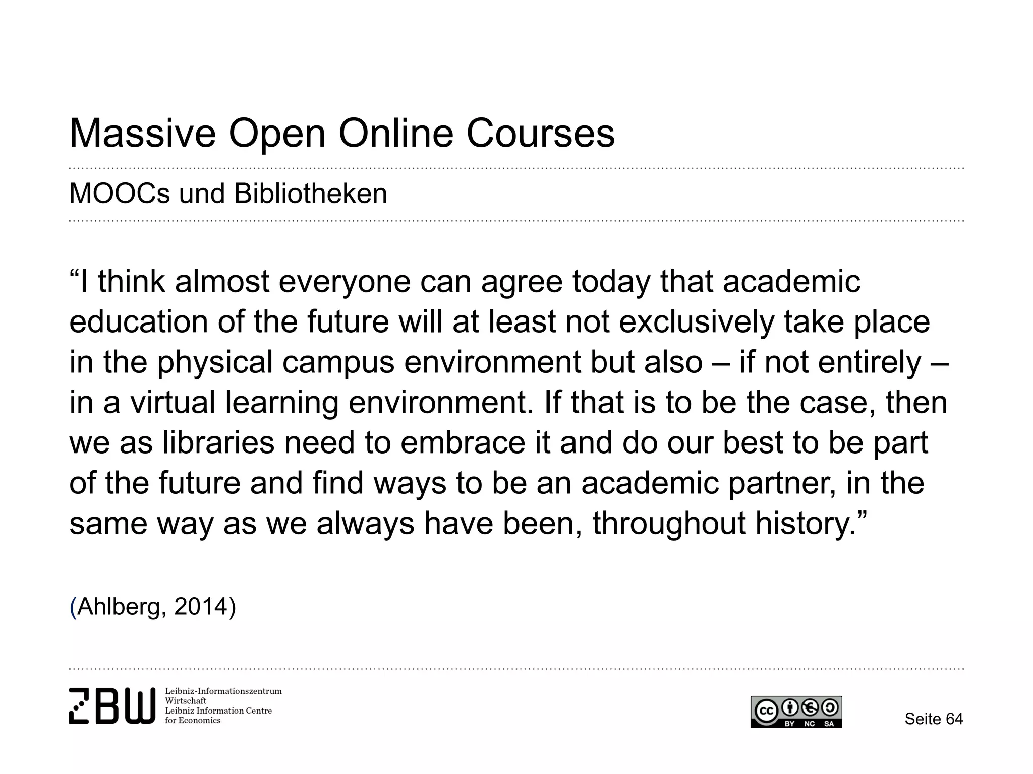 Seite 64 
Massive Open Online Courses 
MOOCs und Bibliotheken 
“I think almost everyone can agree today that academic education of the future will at least not exclusively take place in the physical campus environment but also – if not entirely – in a virtual learning environment. If that is to be the case, then we as libraries need to embrace it and do our best to be part of the future and find ways to be an academic partner, in the same way as we always have been, throughout history.” (Ahlberg, 2014)  