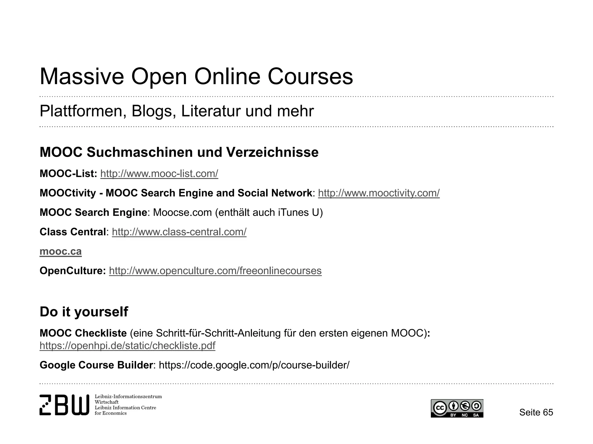 Seite 65 
Massive Open Online Courses 
Plattformen, Blogs, Literatur und mehr 
MOOC Suchmaschinen und Verzeichnisse MOOC-List: http://www.mooc-list.com/ MOOCtivity - MOOC Search Engine and Social Network: http://www.mooctivity.com/ MOOC Search Engine: Moocse.com (enthält auch iTunes U) Class Central: http://www.class-central.com/ mooc.ca OpenCulture: http://www.openculture.com/freeonlinecourses Do it yourself MOOC Checkliste (eine Schritt-für-Schritt-Anleitung für den ersten eigenen MOOC): https://openhpi.de/static/checkliste.pdf Google Course Builder: https://code.google.com/p/course-builder/  