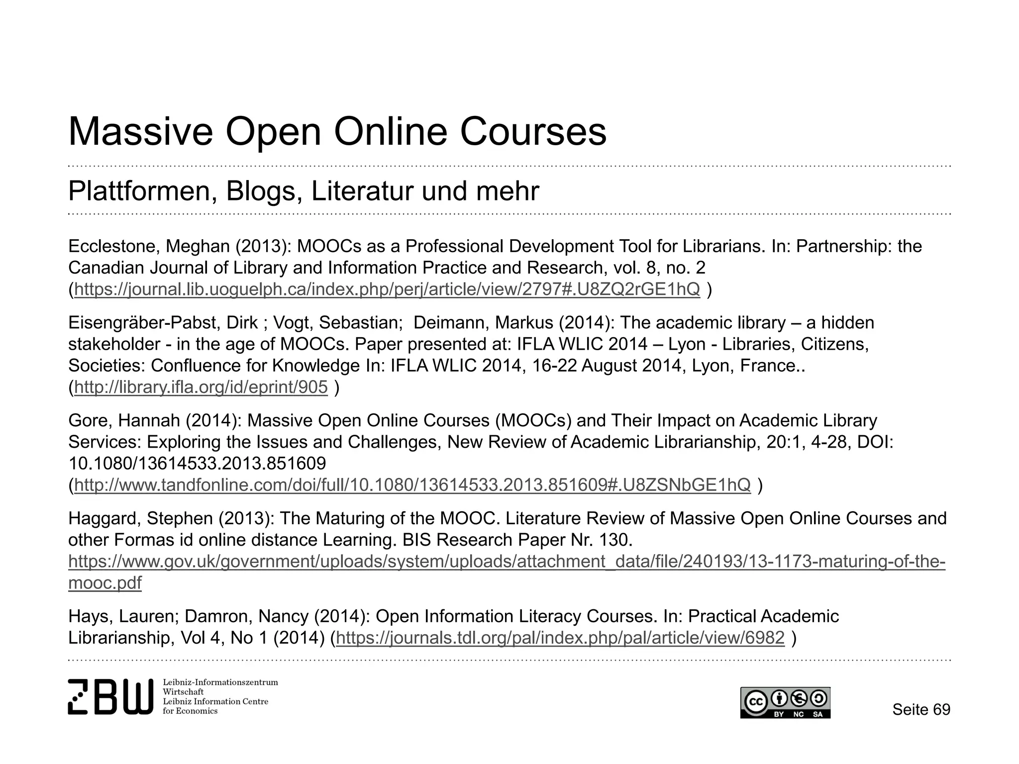 Seite 69 
Massive Open Online Courses 
Plattformen, Blogs, Literatur und mehr 
Ecclestone, Meghan (2013): MOOCs as a Professional Development Tool for Librarians. In: Partnership: the Canadian Journal of Library and Information Practice and Research, vol. 8, no. 2 (https://journal.lib.uoguelph.ca/index.php/perj/article/view/2797#.U8ZQ2rGE1hQ ) 
Eisengräber-Pabst, Dirk ; Vogt, Sebastian; Deimann, Markus (2014): The academic library – a hidden stakeholder - in the age of MOOCs. Paper presented at: IFLA WLIC 2014 – Lyon - Libraries, Citizens, Societies: Confluence for Knowledge In: IFLA WLIC 2014, 16-22 August 2014, Lyon, France.. (http://library.ifla.org/id/eprint/905 ) 
Gore, Hannah (2014): Massive Open Online Courses (MOOCs) and Their Impact on Academic Library Services: Exploring the Issues and Challenges, New Review of Academic Librarianship, 20:1, 4-28, DOI: 10.1080/13614533.2013.851609 (http://www.tandfonline.com/doi/full/10.1080/13614533.2013.851609#.U8ZSNbGE1hQ ) 
Haggard, Stephen (2013): The Maturing of the MOOC. Literature Review of Massive Open Online Courses and other Formas id online distance Learning. BIS Research Paper Nr. 130. https://www.gov.uk/government/uploads/system/uploads/attachment_data/file/240193/13-1173-maturing-of-the- mooc.pdf 
Hays, Lauren; Damron, Nancy (2014): Open Information Literacy Courses. In: Practical Academic Librarianship, Vol 4, No 1 (2014) (https://journals.tdl.org/pal/index.php/pal/article/view/6982 )  