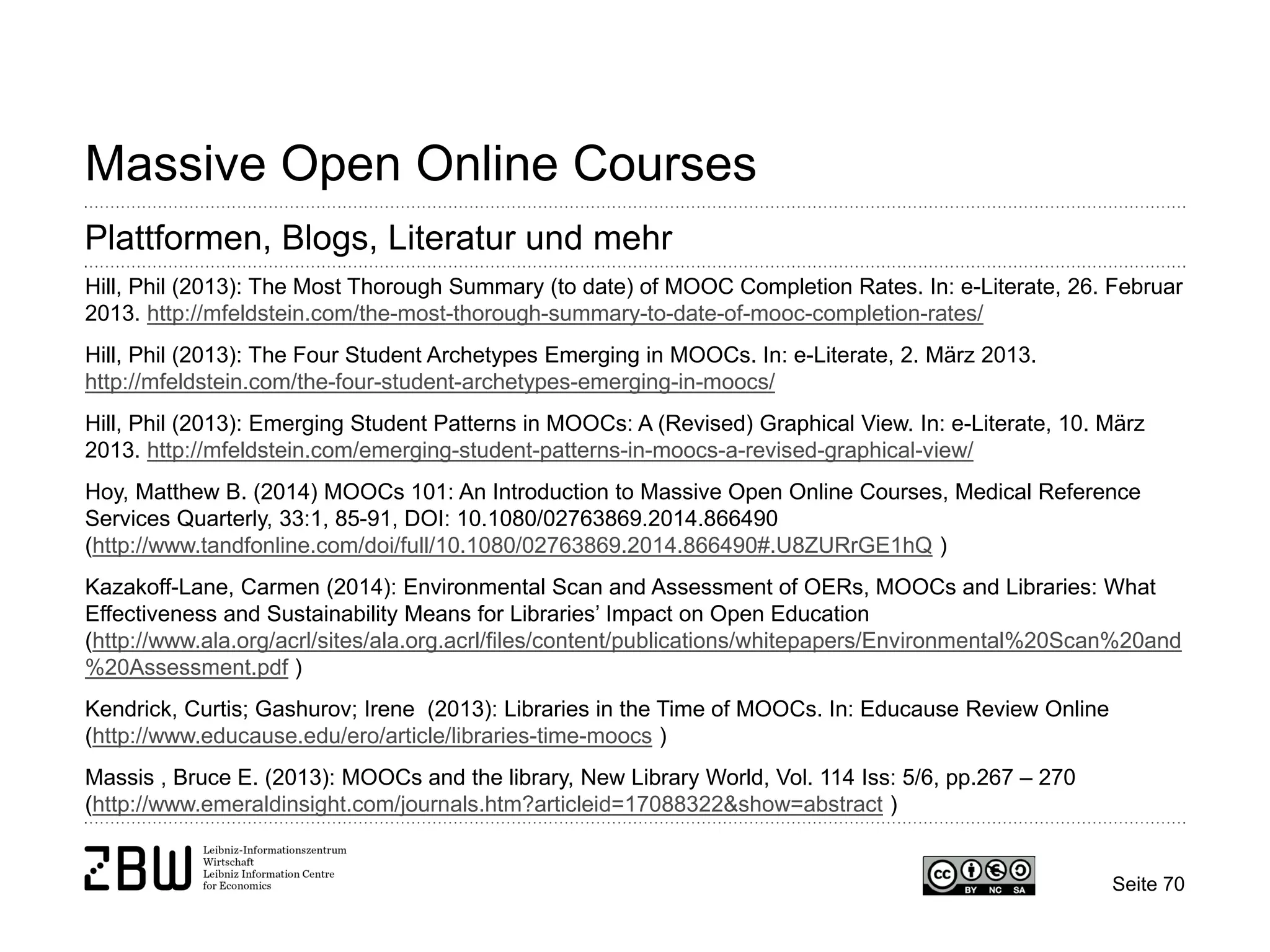 Seite 70 
Massive Open Online Courses 
Plattformen, Blogs, Literatur und mehr 
Hill, Phil (2013): The Most Thorough Summary (to date) of MOOC Completion Rates. In: e-Literate, 26. Februar 2013. http://mfeldstein.com/the-most-thorough-summary-to-date-of-mooc-completion-rates/ 
Hill, Phil (2013): The Four Student Archetypes Emerging in MOOCs. In: e-Literate, 2. März 2013. http://mfeldstein.com/the-four-student-archetypes-emerging-in-moocs/ 
Hill, Phil (2013): Emerging Student Patterns in MOOCs: A (Revised) Graphical View. In: e-Literate, 10. März 2013. http://mfeldstein.com/emerging-student-patterns-in-moocs-a-revised-graphical-view/ 
Hoy, Matthew B. (2014) MOOCs 101: An Introduction to Massive Open Online Courses, Medical Reference Services Quarterly, 33:1, 85-91, DOI: 10.1080/02763869.2014.866490 (http://www.tandfonline.com/doi/full/10.1080/02763869.2014.866490#.U8ZURrGE1hQ ) 
Kazakoff-Lane, Carmen (2014): Environmental Scan and Assessment of OERs, MOOCs and Libraries: What Effectiveness and Sustainability Means for Libraries’ Impact on Open Education (http://www.ala.org/acrl/sites/ala.org.acrl/files/content/publications/whitepapers/Environmental%20Scan%20and%20Assessment.pdf ) 
Kendrick, Curtis; Gashurov; Irene (2013): Libraries in the Time of MOOCs. In: Educause Review Online (http://www.educause.edu/ero/article/libraries-time-moocs ) 
Massis , Bruce E. (2013): MOOCs and the library, New Library World, Vol. 114 Iss: 5/6, pp.267 – 270 (http://www.emeraldinsight.com/journals.htm?articleid=17088322&show=abstract )  