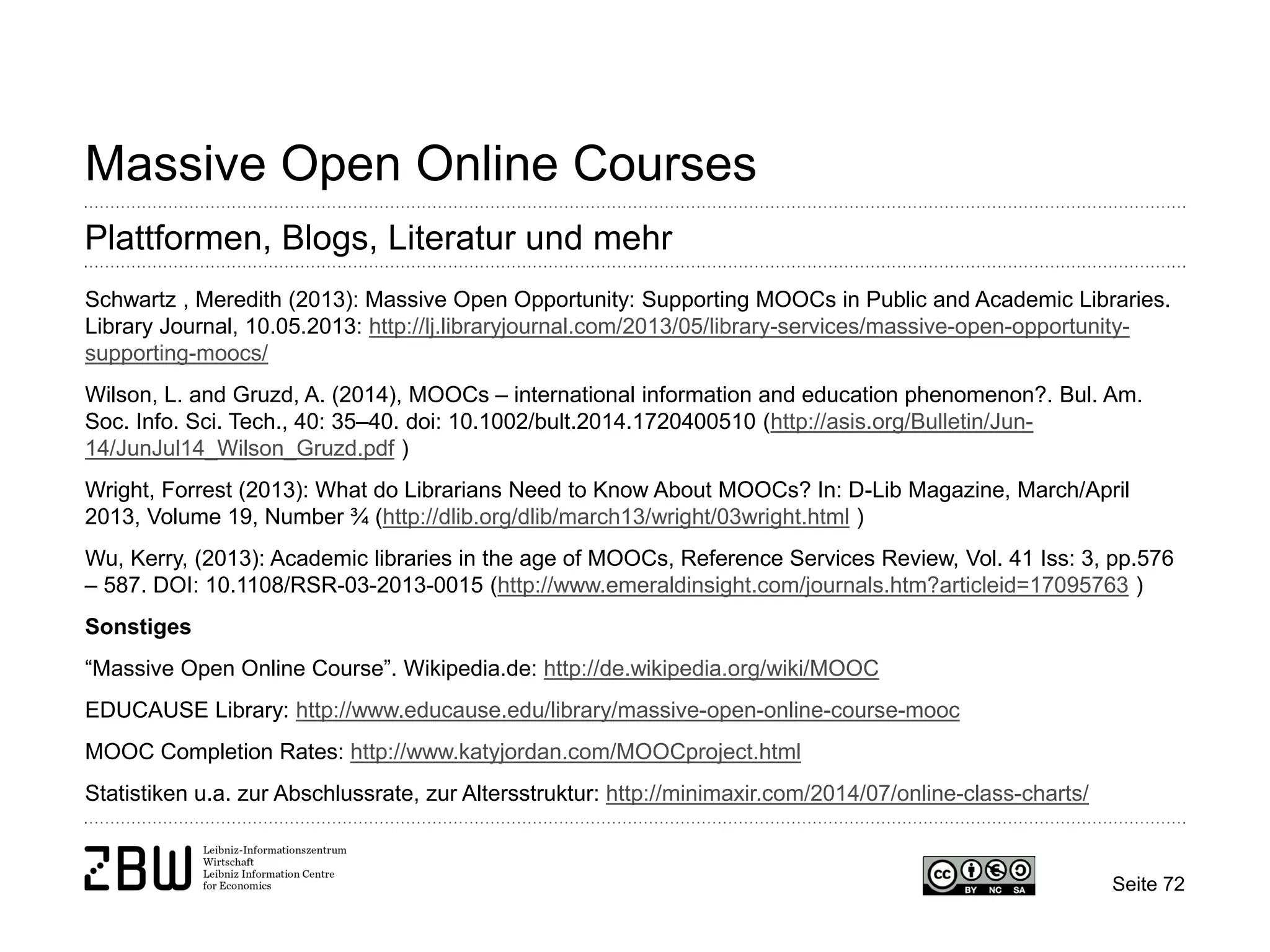 Seite 72 
Massive Open Online Courses 
Plattformen, Blogs, Literatur und mehr 
Schwartz , Meredith (2013): Massive Open Opportunity: Supporting MOOCs in Public and Academic Libraries. Library Journal, 10.05.2013: http://lj.libraryjournal.com/2013/05/library-services/massive-open-opportunity- supporting-moocs/ 
Wilson, L. and Gruzd, A. (2014), MOOCs – international information and education phenomenon?. Bul. Am. Soc. Info. Sci. Tech., 40: 35–40. doi: 10.1002/bult.2014.1720400510 (http://asis.org/Bulletin/Jun- 14/JunJul14_Wilson_Gruzd.pdf ) 
Wright, Forrest (2013): What do Librarians Need to Know About MOOCs? In: D-Lib Magazine, March/April 2013, Volume 19, Number ¾ (http://dlib.org/dlib/march13/wright/03wright.html ) 
Wu, Kerry, (2013): Academic libraries in the age of MOOCs, Reference Services Review, Vol. 41 Iss: 3, pp.576 – 587. DOI: 10.1108/RSR-03-2013-0015 (http://www.emeraldinsight.com/journals.htm?articleid=17095763 ) 
Sonstiges 
“Massive Open Online Course”. Wikipedia.de: http://de.wikipedia.org/wiki/MOOC 
EDUCAUSE Library: http://www.educause.edu/library/massive-open-online-course-mooc 
MOOC Completion Rates: http://www.katyjordan.com/MOOCproject.html 
Statistiken u.a. zur Abschlussrate, zur Altersstruktur: http://minimaxir.com/2014/07/online-class-charts/  