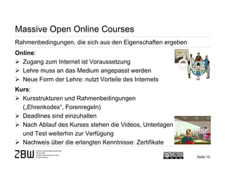 Seite 10 
Massive Open Online Courses 
Rahmenbedingungen, die sich aus den Eigenschaften ergeben 
Online: 
 
Zugang zum Internet ist Voraussetzung 
 
Lehre muss an das Medium angepasst werden 
 
Neue Form der Lehre: nutzt Vorteile des Internets Kurs: 
 
Kursstrukturen und Rahmenbedingungen („Ehrenkodex“, Forenregeln) 
 
Deadlines sind einzuhalten 
 
Nach Ablauf des Kurses stehen die Videos, Unterlagen und Test weiterhin zur Verfügung 
 
Nachweis über die erlangten Kenntnisse: Zertifikate  