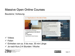 Seite 11 
Massive Open Online Courses 
Bausteine: Vorlesung 
 
Videos 
 
Folien 
 
Einheiten von ca. 5 bis max. 30 min Länge 
 
Je nach Kurs 2-4 Stunden / Woche  